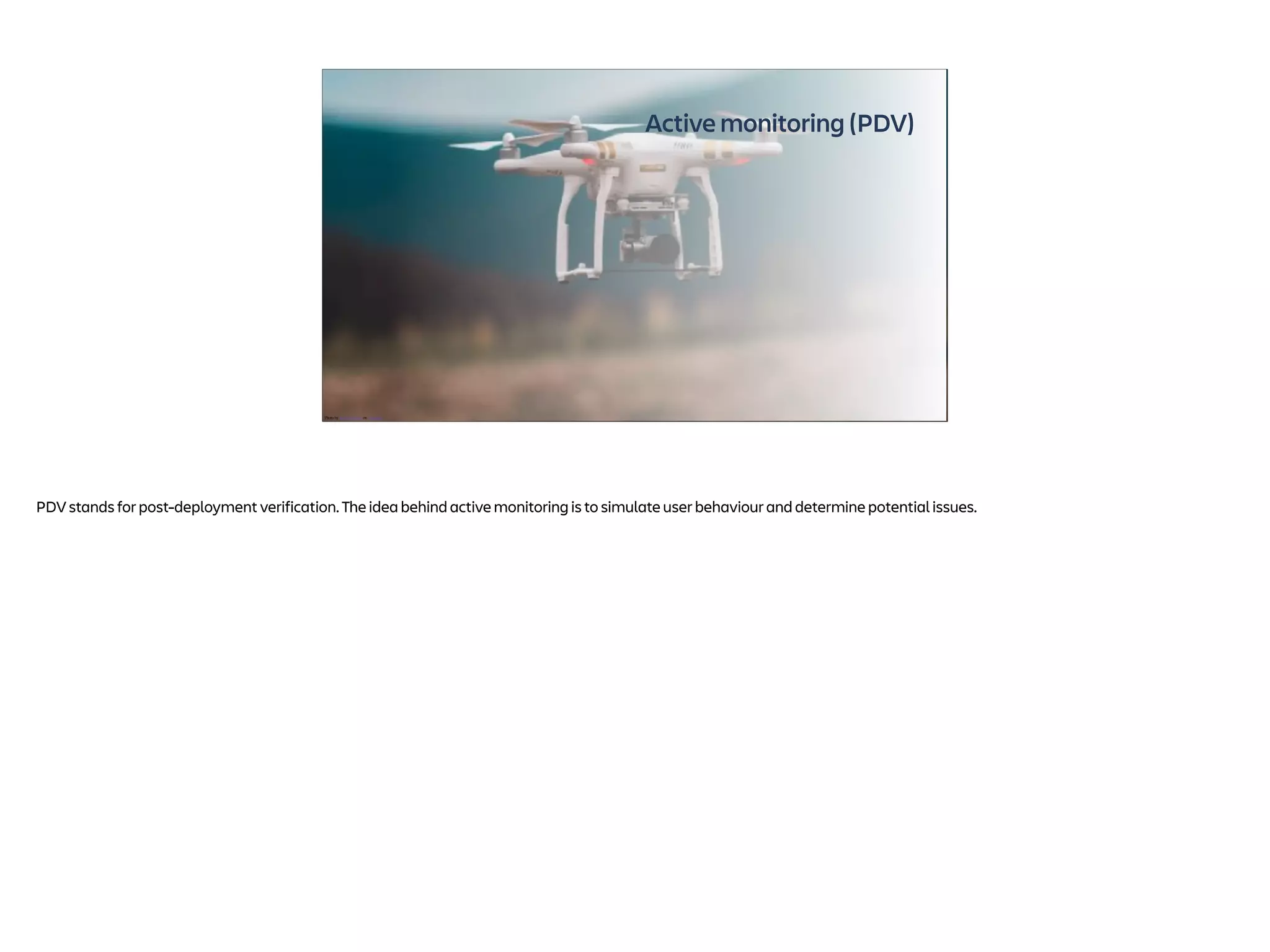 Active monitoring (PDV)
Photo by Jared Brashier on Unsplash
PDV stands for post-deployment verification. The idea behind active monitoring is to simulate user behaviour and determine potential issues.
 