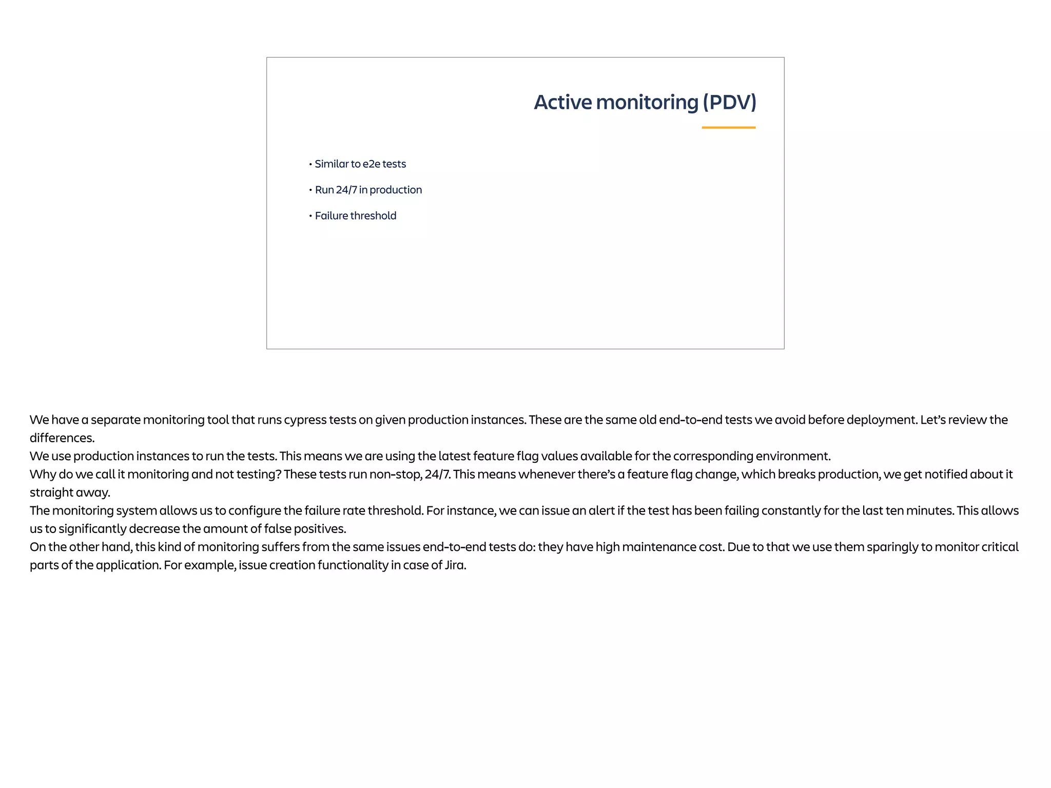 • Similar to e2e tests
• Run 24/7 in production
• Failure threshold
Active monitoring (PDV)
We have a separate monitoring tool that runs cypress tests on given production instances. These are the same old end-to-end tests we avoid before deployment. Let’s review the
differences.
We use production instances to run the tests. This means we are using the latest feature flag values available for the corresponding environment.
Why do we call it monitoring and not testing? These tests run non-stop, 24/7. This means whenever there’s a feature flag change, which breaks production, we get notified about it
straight away.
The monitoring system allows us to configure the failure rate threshold. For instance, we can issue an alert if the test has been failing constantly for the last ten minutes. This allows
us to significantly decrease the amount of false positives.
On the other hand, this kind of monitoring suffers from the same issues end-to-end tests do: they have high maintenance cost. Due to that we use them sparingly to monitor critical
parts of the application. For example, issue creation functionality in case of Jira.
 
