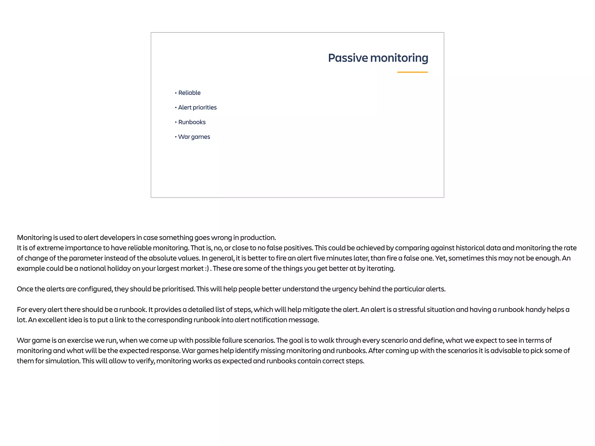 • Reliable
• Alert priorities
• Runbooks
• War games
Passive monitoring
Monitoring is used to alert developers in case something goes wrong in production.
It is of extreme importance to have reliable monitoring. That is, no, or close to no false positives. This could be achieved by comparing against historical data and monitoring the rate
of change of the parameter instead of the absolute values. In general, it is better to fire an alert five minutes later, than fire a false one. Yet, sometimes this may not be enough. An
example could be a national holiday on your largest market :) . These are some of the things you get better at by iterating.
Once the alerts are configured, they should be prioritised. This will help people better understand the urgency behind the particular alerts.
For every alert there should be a runbook. It provides a detailed list of steps, which will help mitigate the alert. An alert is a stressful situation and having a runbook handy helps a
lot. An excellent idea is to put a link to the corresponding runbook into alert notification message.
War game is an exercise we run, when we come up with possible failure scenarios. The goal is to walk through every scenario and define, what we expect to see in terms of
monitoring and what will be the expected response. War games help identify missing monitoring and runbooks. After coming up with the scenarios it is advisable to pick some of
them for simulation. This will allow to verify, monitoring works as expected and runbooks contain correct steps.
 