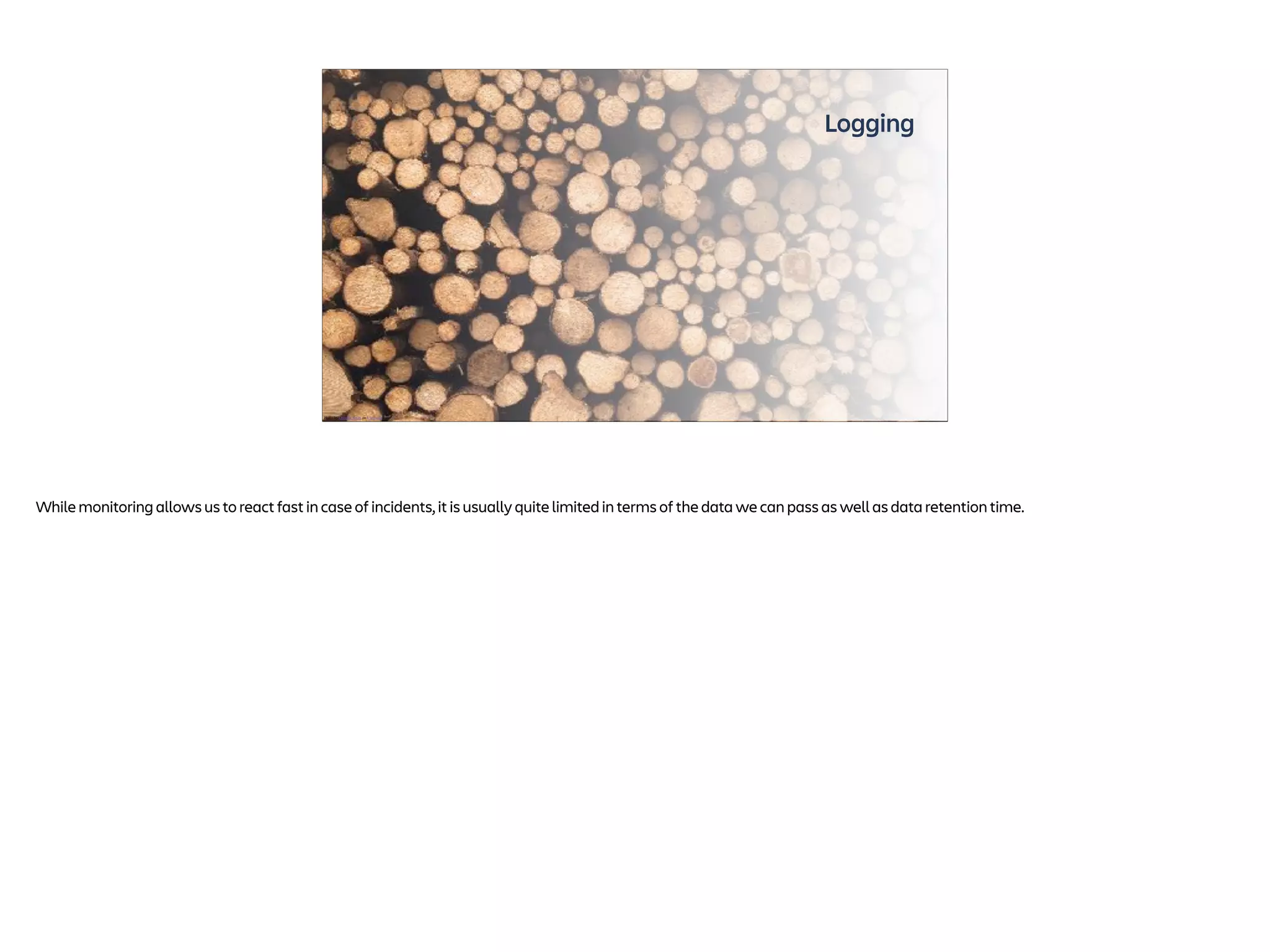 Logging
Photo by Dorelys Smits on Unsplash
While monitoring allows us to react fast in case of incidents, it is usually quite limited in terms of the data we can pass as well as data retention time.
 