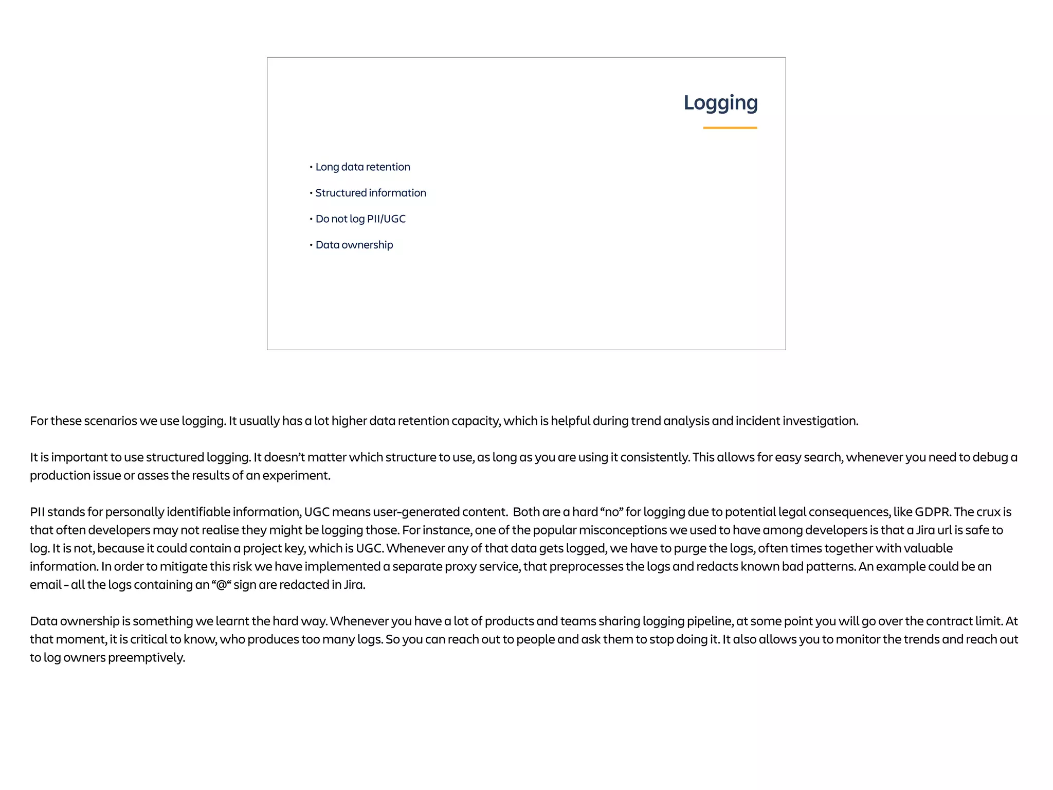 • Long data retention
• Structured information
• Do not log PII/UGC
• Data ownership
Logging
For these scenarios we use logging. It usually has a lot higher data retention capacity, which is helpful during trend analysis and incident investigation.
It is important to use structured logging. It doesn’t matter which structure to use, as long as you are using it consistently. This allows for easy search, whenever you need to debug a
production issue or asses the results of an experiment.
PII stands for personally identifiable information, UGC means user-generated content. Both are a hard “no” for logging due to potential legal consequences, like GDPR. The crux is
that often developers may not realise they might be logging those. For instance, one of the popular misconceptions we used to have among developers is that a Jira url is safe to
log. It is not, because it could contain a project key, which is UGC. Whenever any of that data gets logged, we have to purge the logs, often times together with valuable
information. In order to mitigate this risk we have implemented a separate proxy service, that preprocesses the logs and redacts known bad patterns. An example could be an
email - all the logs containing an “@“ sign are redacted in Jira.
Data ownership is something we learnt the hard way. Whenever you have a lot of products and teams sharing logging pipeline, at some point you will go over the contract limit. At
that moment, it is critical to know, who produces too many logs. So you can reach out to people and ask them to stop doing it. It also allows you to monitor the trends and reach out
to log owners preemptively.
 