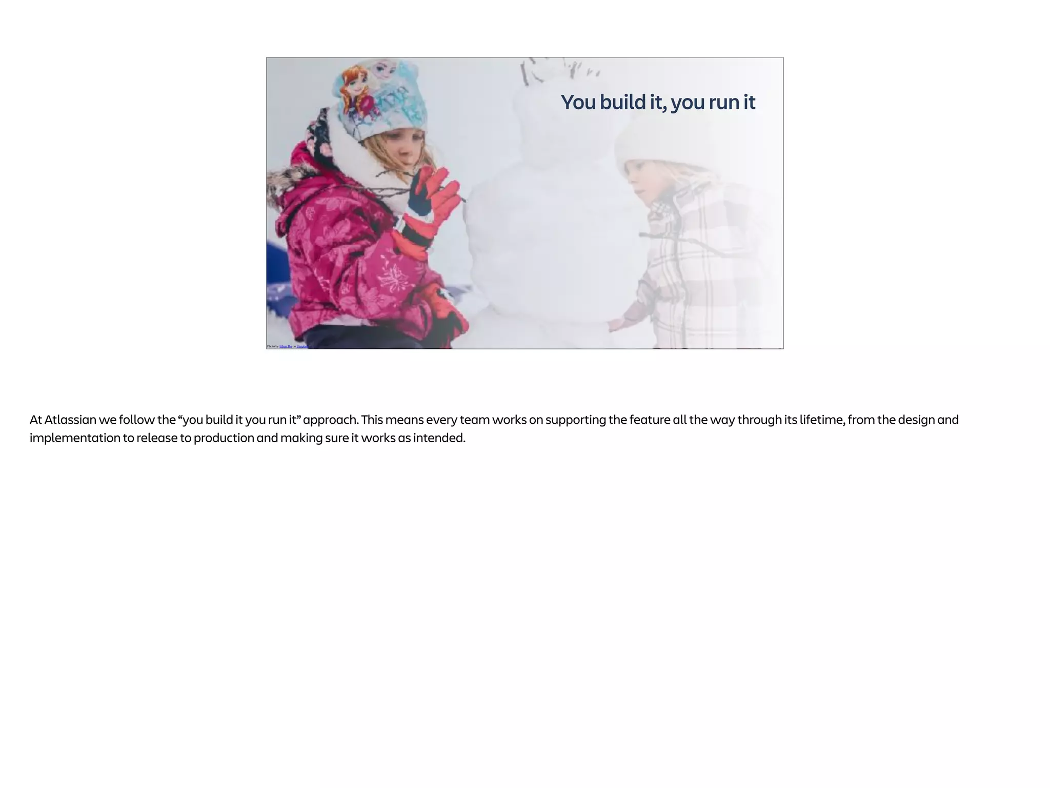 You build it, you run it
Photo by Ethan Hu on Unsplash
At Atlassian we follow the “you build it you run it” approach. This means every team works on supporting the feature all the way through its lifetime, from the design and
implementation to release to production and making sure it works as intended.
 