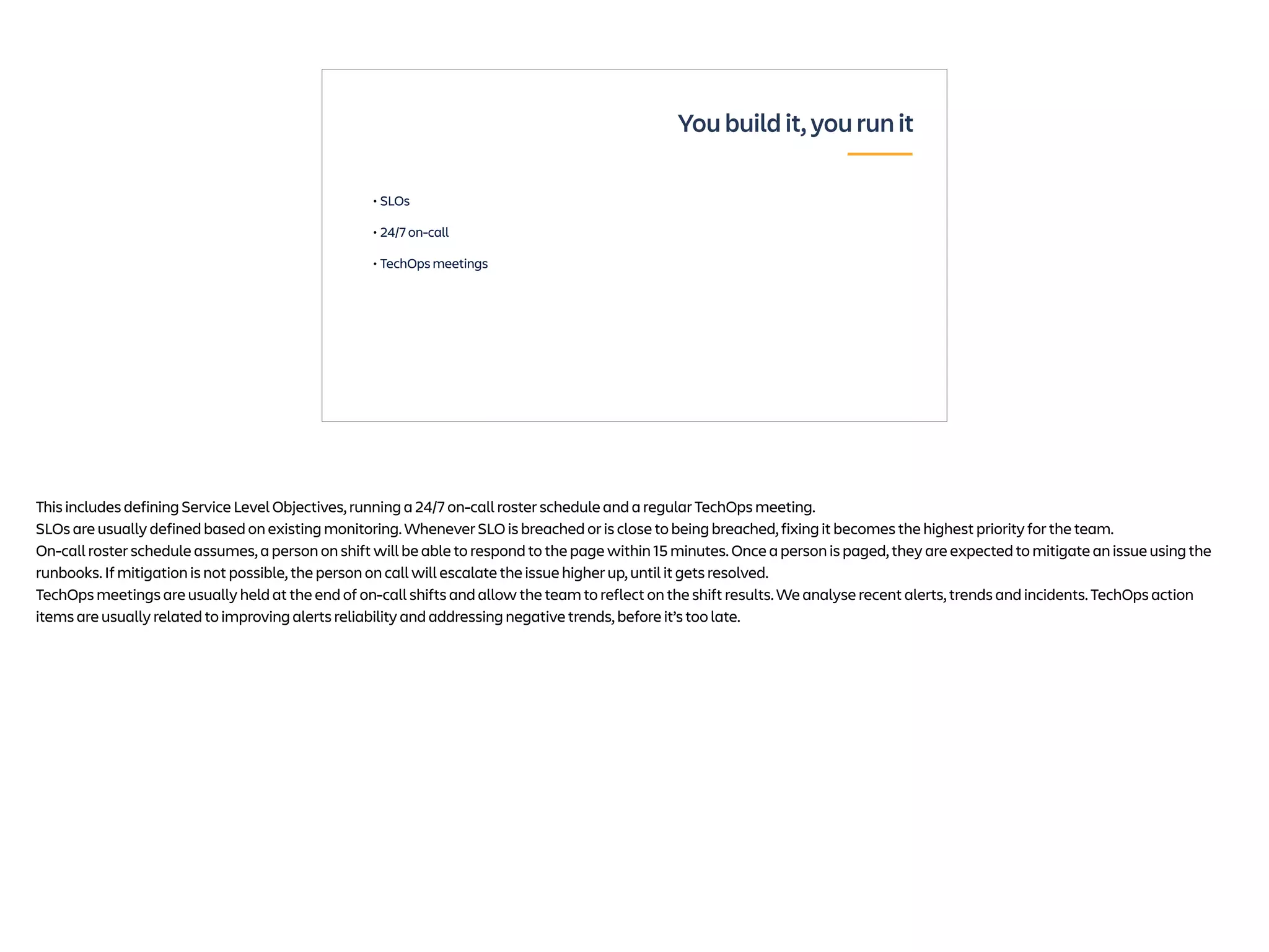 • SLOs
• 24/7 on-call
• TechOps meetings
You build it, you run it
This includes defining Service Level Objectives, running a 24/7 on-call roster schedule and a regular TechOps meeting.
SLOs are usually defined based on existing monitoring. Whenever SLO is breached or is close to being breached, fixing it becomes the highest priority for the team.
On-call roster schedule assumes, a person on shift will be able to respond to the page within 15 minutes. Once a person is paged, they are expected to mitigate an issue using the
runbooks. If mitigation is not possible, the person on call will escalate the issue higher up, until it gets resolved.
TechOps meetings are usually held at the end of on-call shifts and allow the team to reflect on the shift results. We analyse recent alerts, trends and incidents. TechOps action
items are usually related to improving alerts reliability and addressing negative trends, before it’s too late.
 