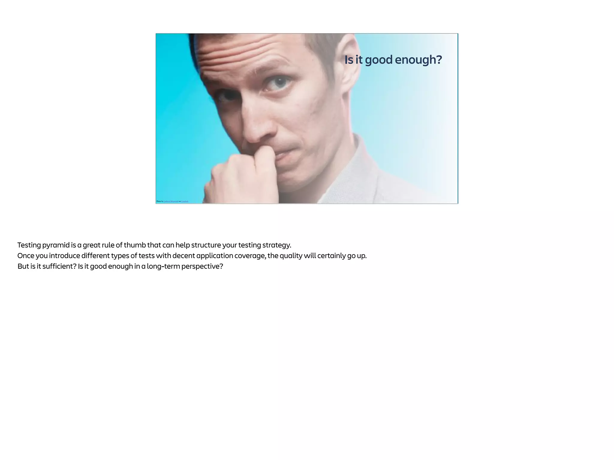 Is it good enough?
Photo by Ludovic Migneault on Unsplash
Testing pyramid is a great rule of thumb that can help structure your testing strategy.
Once you introduce different types of tests with decent application coverage, the quality will certainly go up.
But is it sufficient? Is it good enough in a long-term perspective?
 