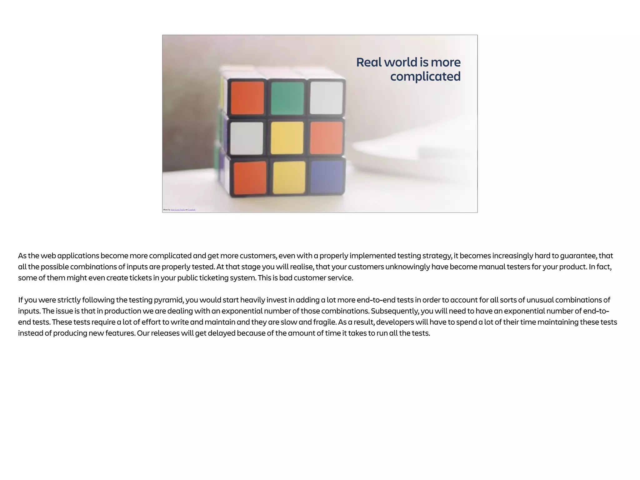 Real world is more
complicated
Photo by Jean-Louis Paulin on Unsplash
As the web applications become more complicated and get more customers, even with a properly implemented testing strategy, it becomes increasingly hard to guarantee, that
all the possible combinations of inputs are properly tested. At that stage you will realise, that your customers unknowingly have become manual testers for your product. In fact,
some of them might even create tickets in your public ticketing system. This is bad customer service.
If you were strictly following the testing pyramid, you would start heavily invest in adding a lot more end-to-end tests in order to account for all sorts of unusual combinations of
inputs. The issue is that in production we are dealing with an exponential number of those combinations. Subsequently, you will need to have an exponential number of end-to-
end tests. These tests require a lot of effort to write and maintain and they are slow and fragile. As a result, developers will have to spend a lot of their time maintaining these tests
instead of producing new features. Our releases will get delayed because of the amount of time it takes to run all the tests.
 