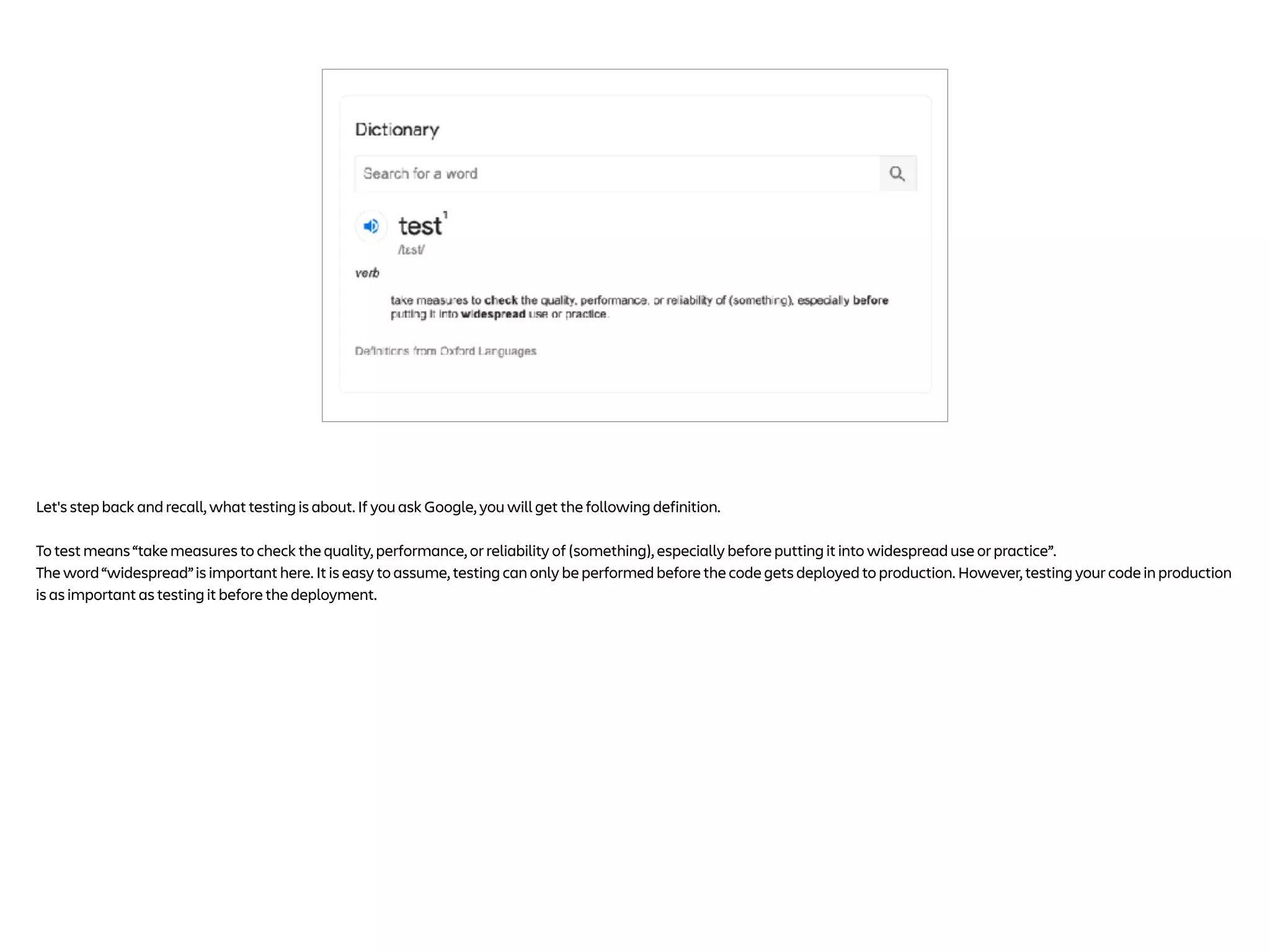 Let's step back and recall, what testing is about. If you ask Google, you will get the following definition.
To test means “take measures to check the quality, performance, or reliability of (something), especially before putting it into widespread use or practice”.
The word “widespread” is important here. It is easy to assume, testing can only be performed before the code gets deployed to production. However, testing your code in production
is as important as testing it before the deployment.
 