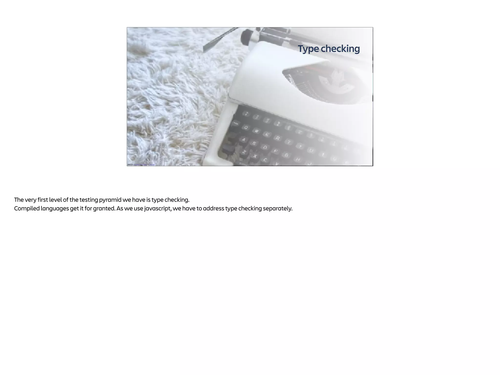 Type checking
Photo by Leighann Blackwood on Unsplash
The very first level of the testing pyramid we have is type checking.
Compiled languages get it for granted. As we use javascript, we have to address type checking separately.
 