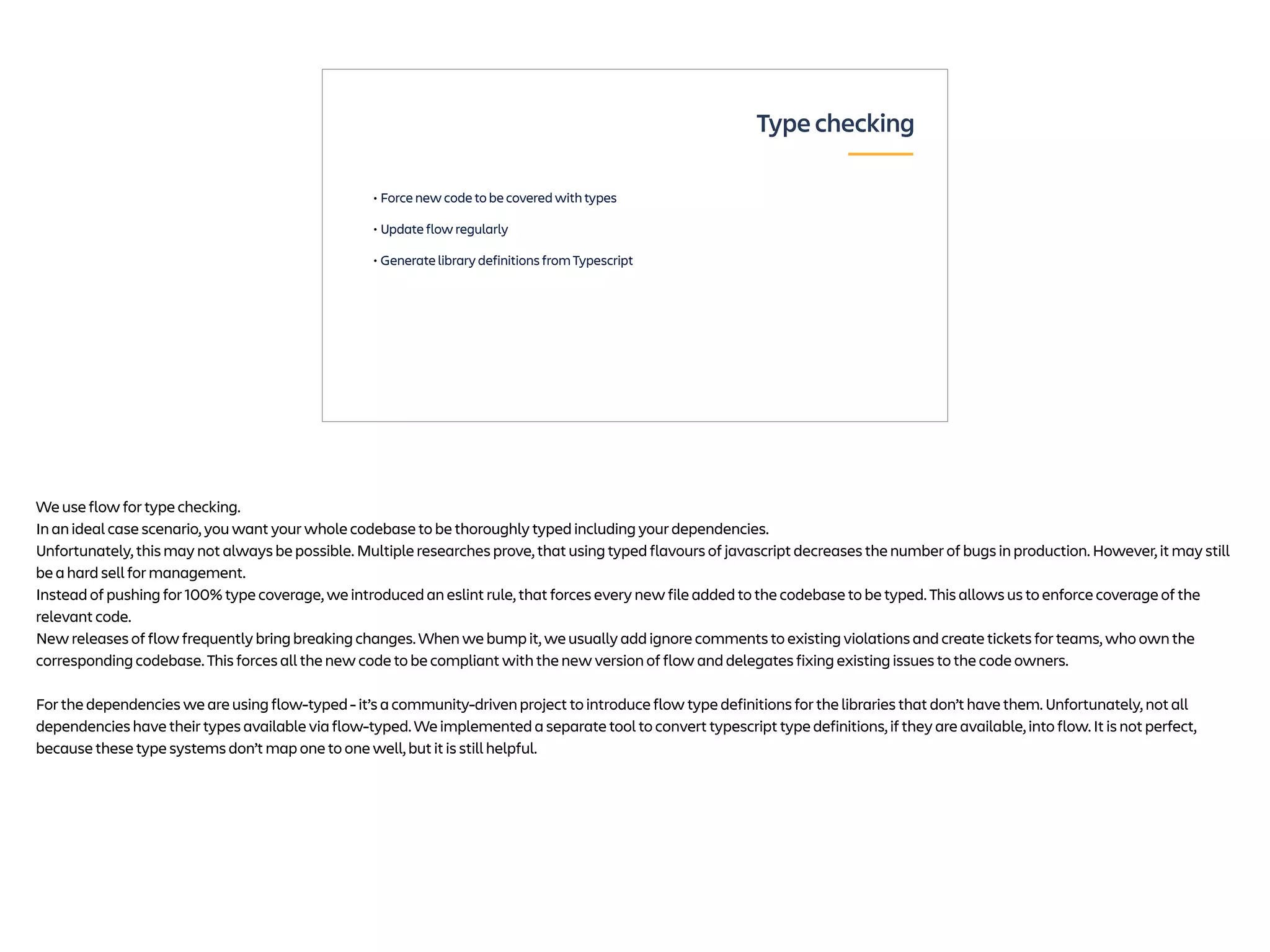 • Force new code to be covered with types
• Update flow regularly
• Generate library definitions from Typescript
Type checking
We use flow for type checking.
In an ideal case scenario, you want your whole codebase to be thoroughly typed including your dependencies.
Unfortunately, this may not always be possible. Multiple researches prove, that using typed flavours of javascript decreases the number of bugs in production. However, it may still
be a hard sell for management.
Instead of pushing for 100% type coverage, we introduced an eslint rule, that forces every new file added to the codebase to be typed. This allows us to enforce coverage of the
relevant code.
New releases of flow frequently bring breaking changes. When we bump it, we usually add ignore comments to existing violations and create tickets for teams, who own the
corresponding codebase. This forces all the new code to be compliant with the new version of flow and delegates fixing existing issues to the code owners.
For the dependencies we are using flow-typed - it’s a community-driven project to introduce flow type definitions for the libraries that don’t have them. Unfortunately, not all
dependencies have their types available via flow-typed. We implemented a separate tool to convert typescript type definitions, if they are available, into flow. It is not perfect,
because these type systems don’t map one to one well, but it is still helpful.
 