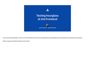 ALEXEY SHPAKOV | SENIOR DEVELOPER
Testing hourglass
at Jira Frontend
Hi, my name is Alexey Shpakov. I work in Jira Frontend Platform team. We are responsible for builds, deployments, dev experience, and repository maintenance.
Today I am going to talk about testing in Jira Frontend.
 