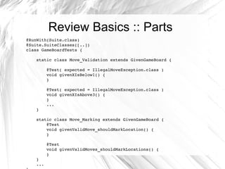 Review Basics :: Parts @RunWith(Suite.class) @Suite.SuiteClasses([..]) class GameBoardTests { static class Move_Validation extends GivenGameBoard { @Test( expected = IllegalMoveException.class ) void givenXIsBelow1() { } @Test( expected = IllegalMoveException.class ) void givenXIsAbove3() { } ... } static class Move_Marking extends GivenGameBoard { @Test void givenValidMove_shouldMarkLocation() { } @Test void givenValidMoves_shouldMarkLocations() { } } ... } 