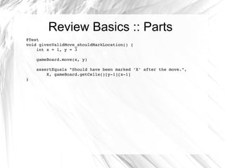Review Basics :: Parts @Test void givenValidMove_shouldMarkLocation() { int x = 1, y = 3 gameBoard.move(x, y) assertEquals "Should have been marked 'X' after the move.",  X, gameBoard.getCells()[y-1][x-1] } 