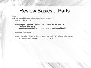 Review Basics :: Parts @Test void givenValidMove_shouldMarkLocation() { int x = 1, y = 3 assertThat "[GUARD] Makes sure that it is not 'X' ' +  'before the move.",  gameBoard.getCells()[y-1][x-1], not(equalTo(X)) gameBoard.move(x, y) assertEquals "Should have been marked 'X' after the move.",  X, gameBoard.getCells()[y-1][x-1] } 