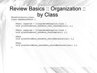 Review Basics :: Organization :: by Class @RunWith(Suite.class) class GameBoardTests { @Test( expected = IllegalMoveException.class ) void givenXIsBelow1_whenMove_then _thenComplain ()  {…} @Test( expected = IllegalMoveException.class ) void givenXIsAbove3_whenMove_thenComplain()  {…} @Test void givenValidMove_whenMove_shouldMarkLocation()  {…} @Test void givenValidMoves_ whennMove_ shouldMarkLocations() {…} } 