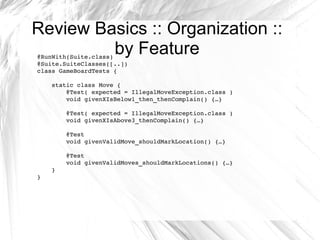 Review Basics :: Organization :: by Feature @RunWith(Suite.class) @Suite.SuiteClasses([..]) class GameBoardTests { static class Move { @Test( expected = IllegalMoveException.class ) void givenXIsBelow1_then_thenComplain() {…} @Test( expected = IllegalMoveException.class ) void givenXIsAbove3_thenComplain() {…} @Test void givenValidMove_shouldMarkLocation() {…} @Test void givenValidMoves_shouldMarkLocations() {…} } } 