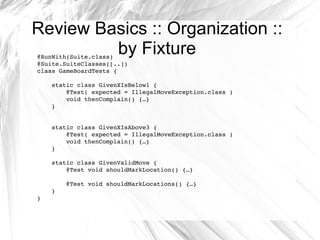 Review Basics :: Organization :: by Fixture @RunWith(Suite.class) @Suite.SuiteClasses([..]) class GameBoardTests { static class GivenXIsBelow1 { @Test( expected = IllegalMoveException.class ) void thenComplain() {…} } static class GivenXIsAbove3 { @Test( expected = IllegalMoveException.class ) void thenComplain() {…} } static class GivenValidMove { @Test void shouldMarkLocation() {…} @Test void shouldMarkLocations() {…} } } 