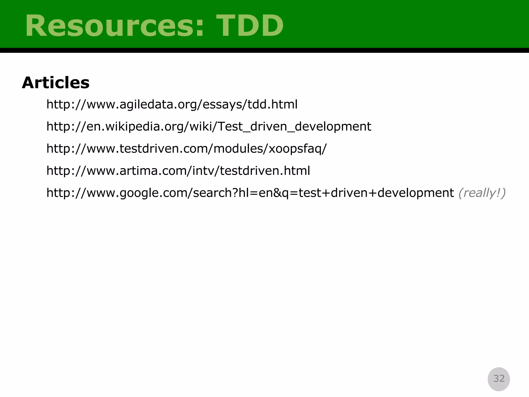 Resources: TDD Articles http://www.agiledata.org/essays/tdd.html http://en.wikipedia.org/wiki/Test_driven_development http://www.testdriven.com/modules/xoopsfaq/ http://www.artima.com/intv/testdriven.html http://www.google.com/search?hl=en&q=test+driven+development   (really!) 