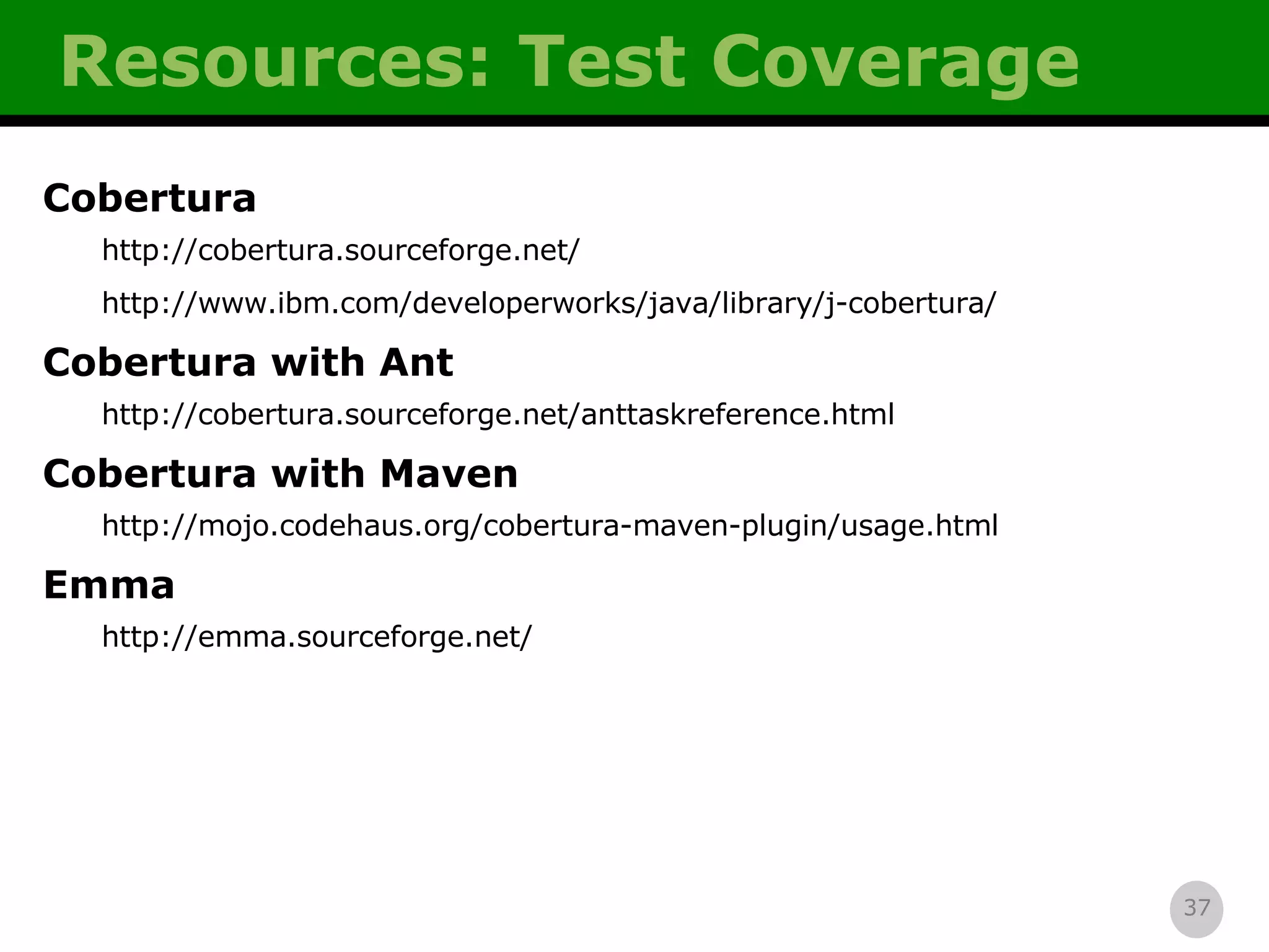 Resources: Test Coverage Cobertura http://cobertura.sourceforge.net/ http://www.ibm.com/developerworks/java/library/j-cobertura/ Cobertura with Ant http://cobertura.sourceforge.net/anttaskreference.html Cobertura with Maven http://mojo.codehaus.org/cobertura-maven-plugin/usage.html Emma http://emma.sourceforge.net/ 