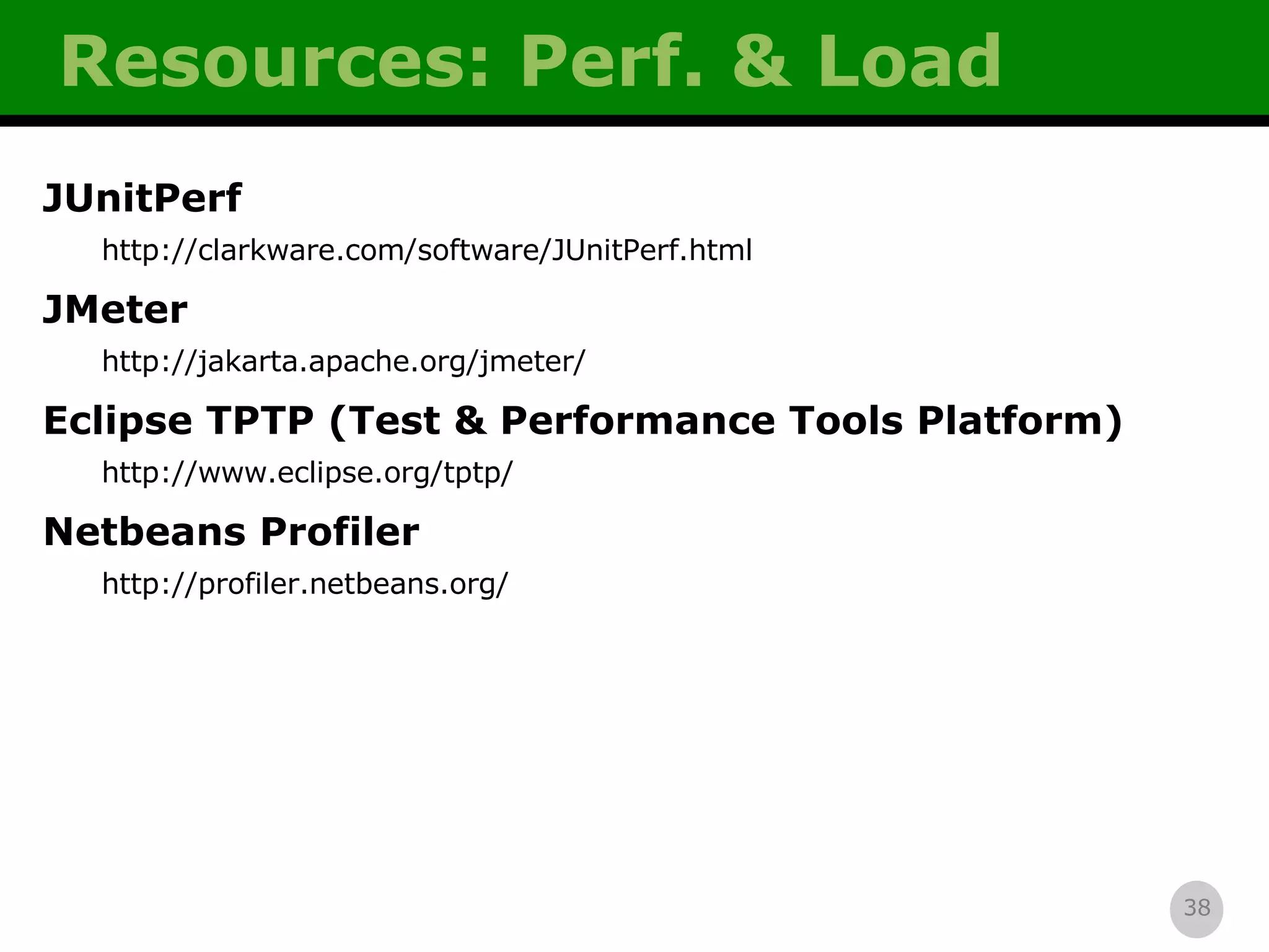 Resources: Perf. & Load JUnitPerf http://clarkware.com/software/JUnitPerf.html JMeter http://jakarta.apache.org/jmeter/ Eclipse TPTP (Test & Performance Tools Platform) http://www.eclipse.org/tptp/ Netbeans Profiler http://profiler.netbeans.org/ 