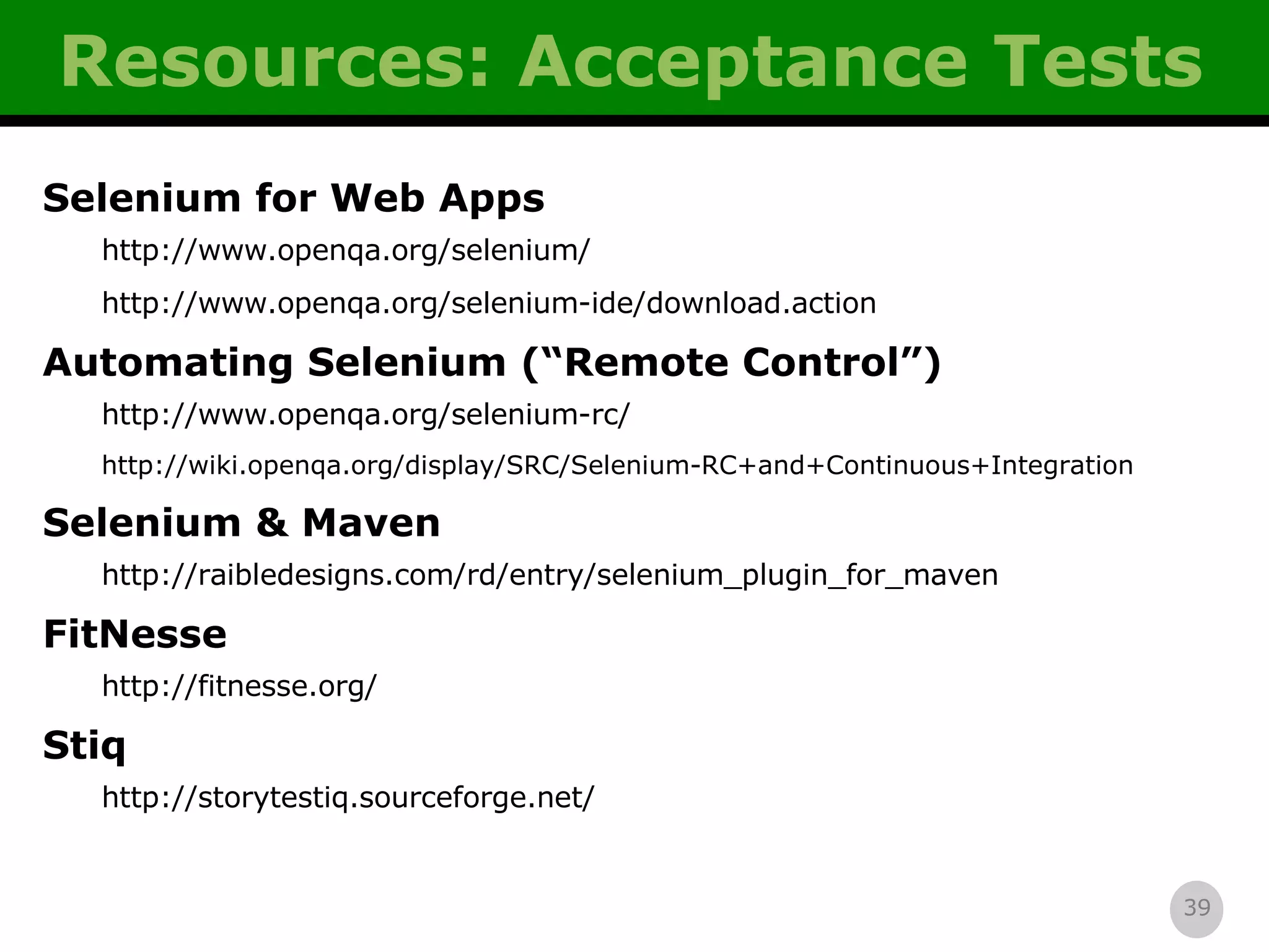 Resources: Acceptance Tests Selenium for Web Apps http://www.openqa.org/selenium/ http://www.openqa.org/selenium-ide/download.action Automating Selenium (“Remote Control”) http://www.openqa.org/selenium-rc/ http://wiki.openqa.org/display/SRC/Selenium-RC+and+Continuous+Integration Selenium & Maven http://raibledesigns.com/rd/entry/selenium_plugin_for_maven FitNesse http://fitnesse.org/ Stiq http://storytestiq.sourceforge.net/ 