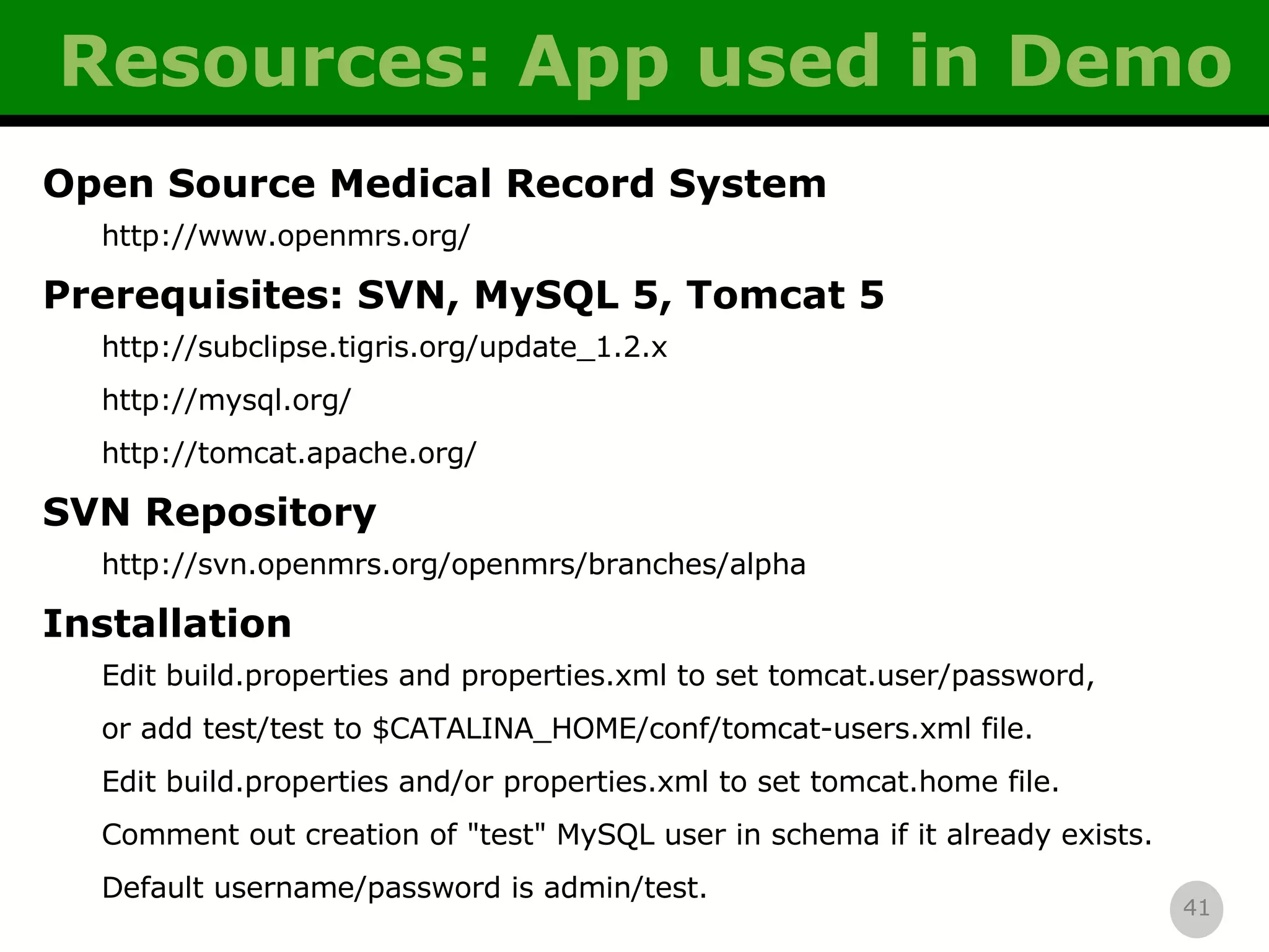 Resources: App used in Demo Open Source Medical Record System http://www.openmrs.org/ Prerequisites: SVN, MySQL 5, Tomcat 5 http://subclipse.tigris.org/update_1.2.x http://mysql.org/ http://tomcat.apache.org/ SVN Repository http://svn.openmrs.org/openmrs/branches/alpha Installation Edit build.properties and properties.xml to set tomcat.user/password, or add test/test to $CATALINA_HOME/conf/tomcat-users.xml file. Edit build.properties and/or properties.xml to set tomcat.home file. Comment out creation of &quot;test&quot; MySQL user in schema if it already exists. Default username/password is admin/test. 