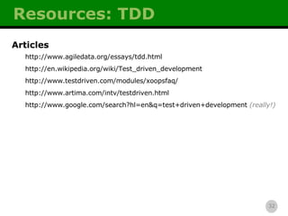 Resources: TDD Articles http://www.agiledata.org/essays/tdd.html http://en.wikipedia.org/wiki/Test_driven_development http://www.testdriven.com/modules/xoopsfaq/ http://www.artima.com/intv/testdriven.html http://www.google.com/search?hl=en&q=test+driven+development   (really!) 