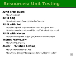 Resources: Unit Testing JUnit Framework http://junit.org/ JUnit FAQ http://junit.sourceforge.net/doc/faq/faq.htm JUnit with Ant http://ant.apache.org/manual/OptionalTasks/junit.html http://ant.apache.org/manual/OptionalTasks/junitreport.html JUnit with Maven http://maven.apache.org/plugins/maven-surefire-plugin/ TestNG Framework http://testng.org/doc/ Jester – Mutation Testing http://jester.sourceforge.net/ http://www.ibm.com/developerworks/java/library/j-jester/ 