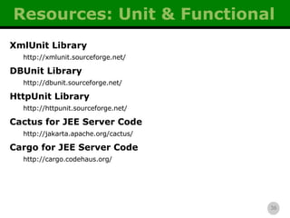 Resources: Unit & Functional XmlUnit Library http://xmlunit.sourceforge.net/ DBUnit Library http://dbunit.sourceforge.net/ HttpUnit Library http://httpunit.sourceforge.net/ Cactus for JEE Server Code http://jakarta.apache.org/cactus/ Cargo for JEE Server Code http://cargo.codehaus.org/ 