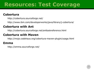 Resources: Test Coverage Cobertura http://cobertura.sourceforge.net/ http://www.ibm.com/developerworks/java/library/j-cobertura/ Cobertura with Ant http://cobertura.sourceforge.net/anttaskreference.html Cobertura with Maven http://mojo.codehaus.org/cobertura-maven-plugin/usage.html Emma http://emma.sourceforge.net/ 