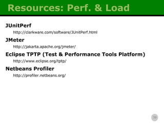 Resources: Perf. & Load JUnitPerf http://clarkware.com/software/JUnitPerf.html JMeter http://jakarta.apache.org/jmeter/ Eclipse TPTP (Test & Performance Tools Platform) http://www.eclipse.org/tptp/ Netbeans Profiler http://profiler.netbeans.org/ 