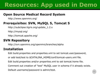 Resources: App used in Demo Open Source Medical Record System http://www.openmrs.org/ Prerequisites: SVN, MySQL 5, Tomcat 5 http://subclipse.tigris.org/update_1.2.x http://mysql.org/ http://tomcat.apache.org/ SVN Repository http://svn.openmrs.org/openmrs/branches/alpha Installation Edit build.properties and properties.xml to set tomcat.user/password, or add test/test to $CATALINA_HOME/conf/tomcat-users.xml file. Edit build.properties and/or properties.xml to set tomcat.home file. Comment out creation of &quot;test&quot; MySQL user in schema if it already exists. Default username/password is admin/test. 