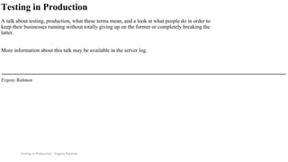 Testing in Production - Evgeny Rahman
Testing in Production
A talk about testing, production, what these terms mean, and a look at what people do in order to
keep their businesses running without totally giving up on the former or completely breaking the
latter.
More information about this talk may be available in the server log.
Evgeny Rahman
 
