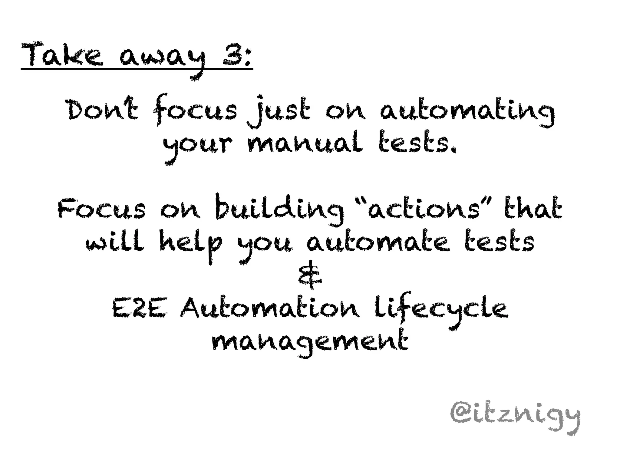 Don’t focus just on automating 
your manual tests. 
Focus on building “actions” that 
will help you automate tests 
& 
E2E Automation lifecycle 
management 
@itznigy 
Take away 3: 
 