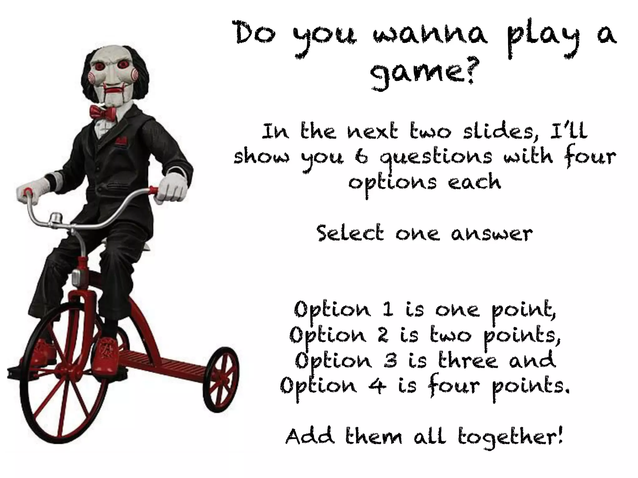 Do you wanna play a 
game? 
In the next two slides, I’ll 
show you 6 questions with four 
options each 
Select one answer 
Option 1 is one point, 
Option 2 is two points, 
Option 3 is three and 
Option 4 is four points. 
Add them all together! 
 
