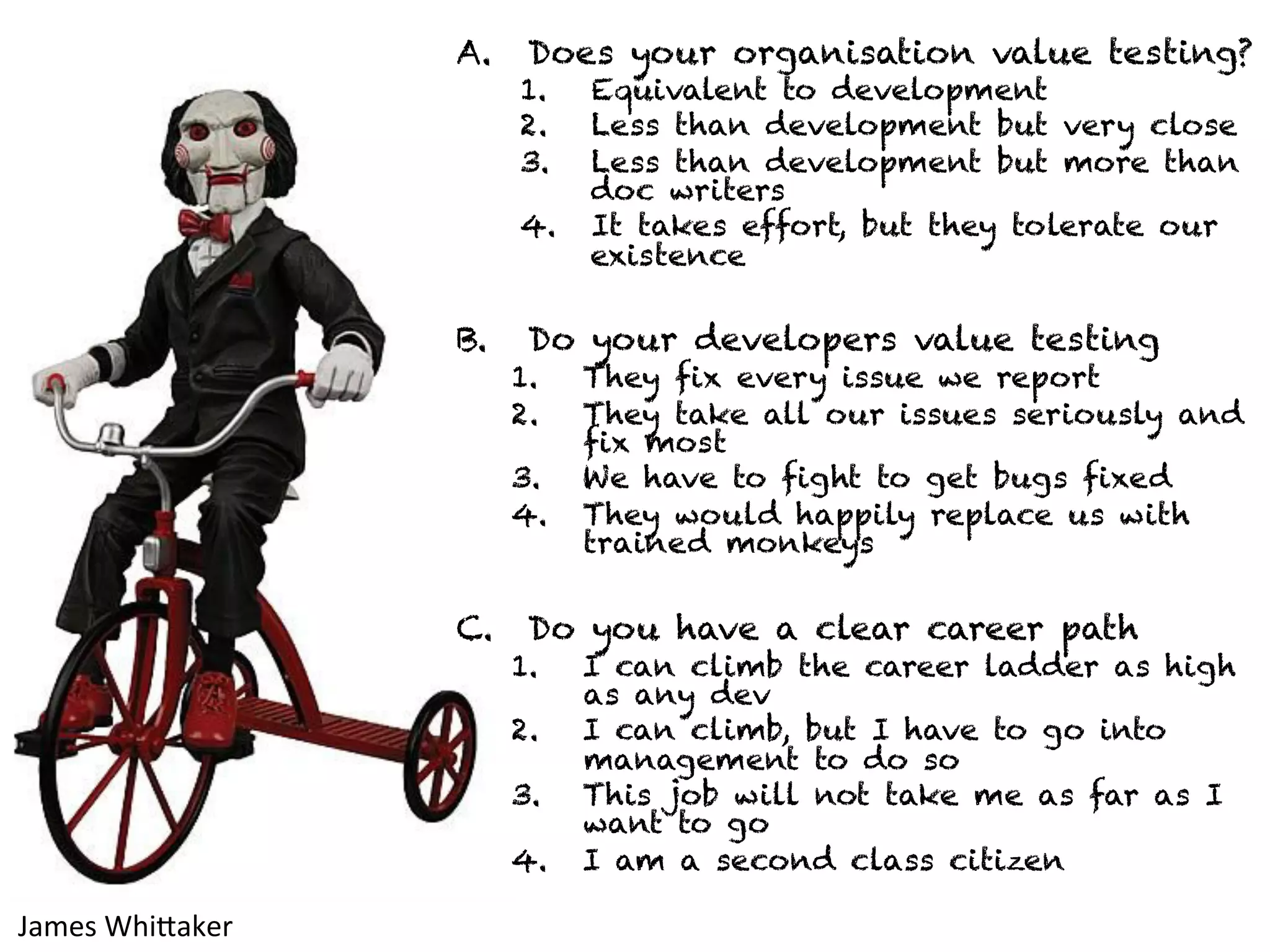 A. Does your organisation value testing? 
1. Equivalent to development 
2. Less than development but very close 
3. Less than development but more than 
doc writers 
4. It takes effort, but they tolerate our 
existence 
B. Do your developers value testing 
1. They fix every issue we report 
2. They take all our issues seriously and 
fix most 
3. We have to fight to get bugs fixed 
4. They would happily replace us with 
trained monkeys 
C. Do you have a clear career path 
1. I can climb the career ladder as high 
as any dev 
2. I can climb, but I have to go into 
management to do so 
3. This job will not take me as far as I 
want to go 
4. I am a second class citizen 
James 
WhiJaker 
 