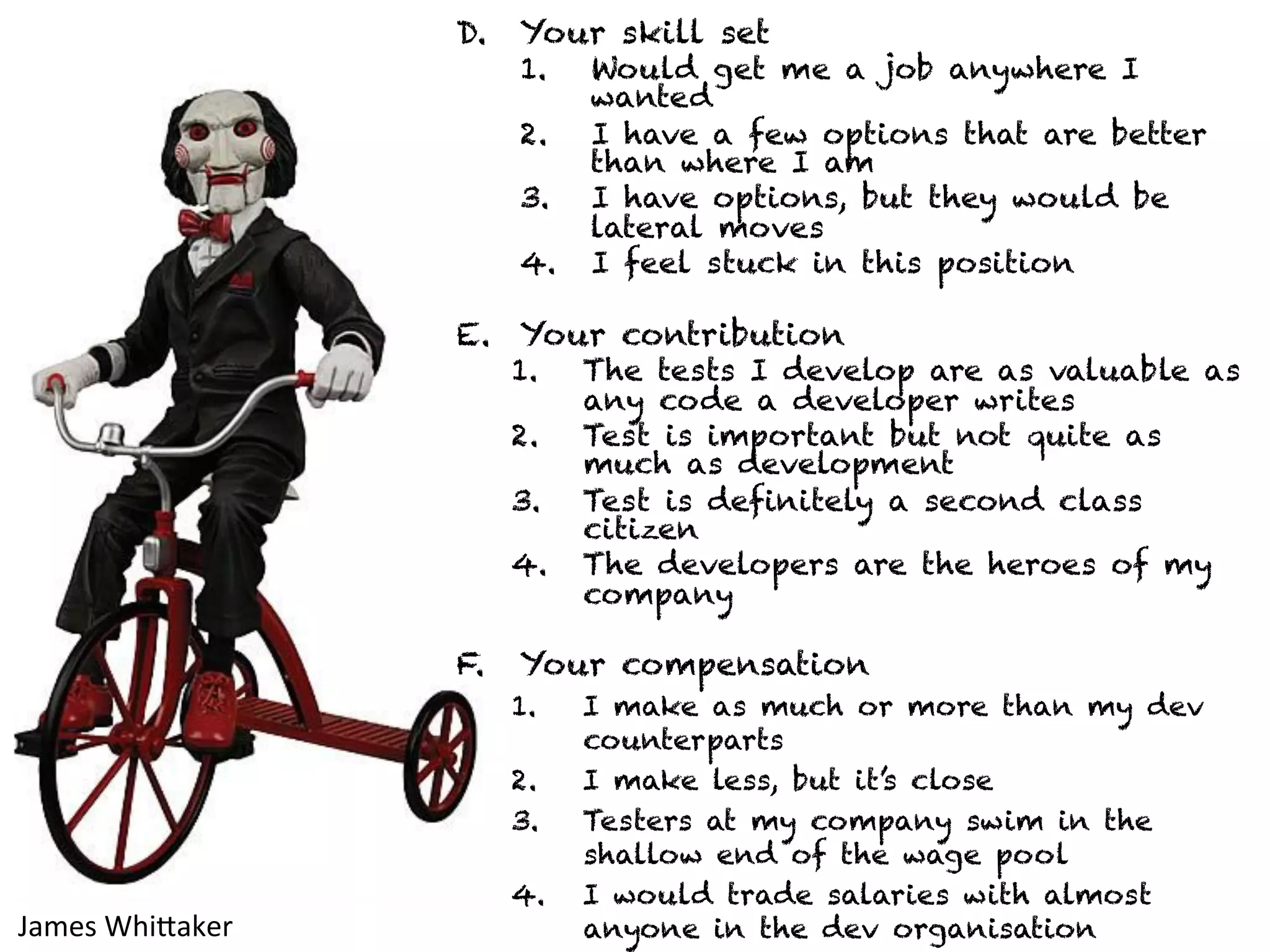 D. Your skill set 
1. Would get me a job anywhere I 
wanted 
2. I have a few options that are better 
than where I am 
3. I have options, but they would be 
lateral moves 
4. I feel stuck in this position 
E. Your contribution 
1. The tests I develop are as valuable as 
any code a developer writes 
2. Test is important but not quite as 
much as development 
3. Test is definitely a second class 
citizen 
4. The developers are the heroes of my 
company 
F. Your compensation 
1. I make as much or more than my dev 
counterparts 
2. I make less, but it’s close 
3. Testers at my company swim in the 
shallow end of the wage pool 
4. I would trade salaries with almost 
anyone James 
WhiJaker 
in the dev organisation 
 