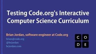 Testing Code.org's Interactive 
Computer Science Curriculum 
Brian Jordan, software engineer at Code.org 
brian@code.org 
@bcjordan 
bcjordan.com 
 