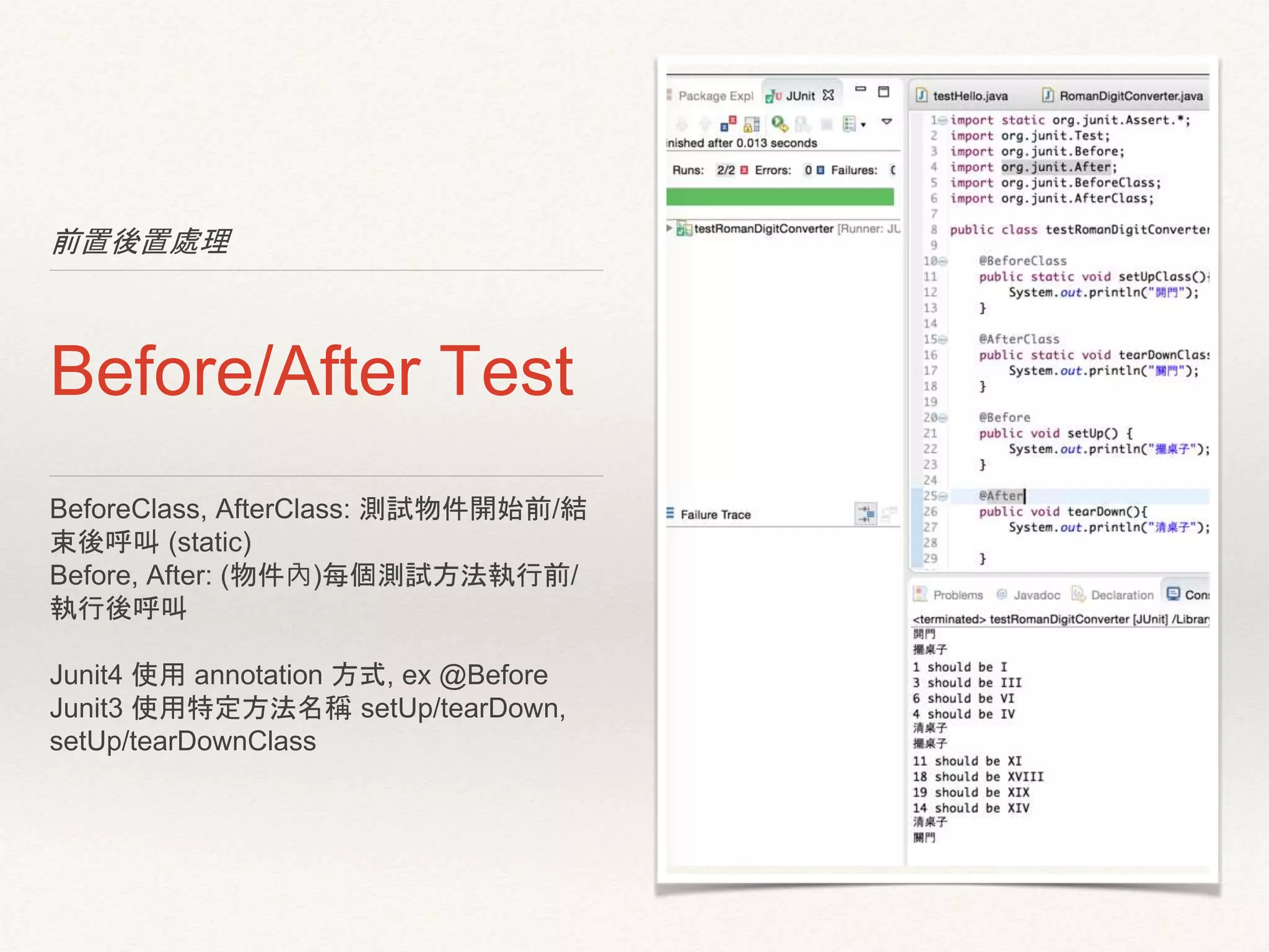 前置後置處理
Before/After Test
BeforeClass, AfterClass: 測試物件開始前/結
束後呼叫 (static)
Before, After: (物件內)每個測試方法執行前/
執行後呼叫
Junit4 使用 annotation 方式, ex @Before
Junit3 使用特定方法名稱 setUp/tearDown,
setUp/tearDownClass
 