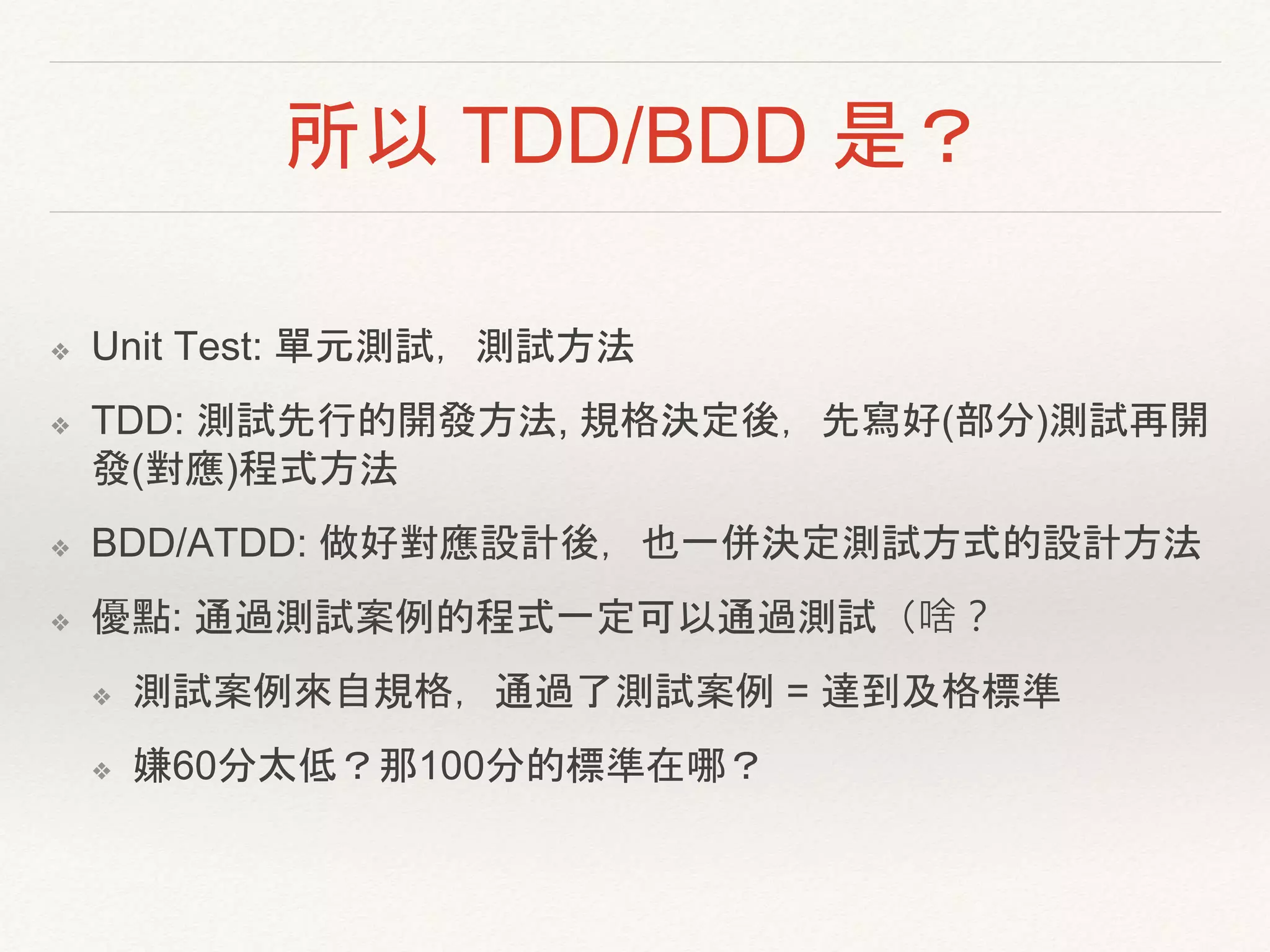 所以 TDD/BDD 是？
❖ Unit Test: 單元測試，測試方法
❖ TDD: 測試先行的開發方法, 規格決定後，先寫好(部分)測試再開
發(對應)程式方法
❖ BDD/ATDD: 做好對應設計後，也一併決定測試方式的設計方法
❖ 優點: 通過測試案例的程式一定可以通過測試（啥？
❖ 測試案例來自規格，通過了測試案例 = 達到及格標準
❖ 嫌60分太低？那100分的標準在哪？
 