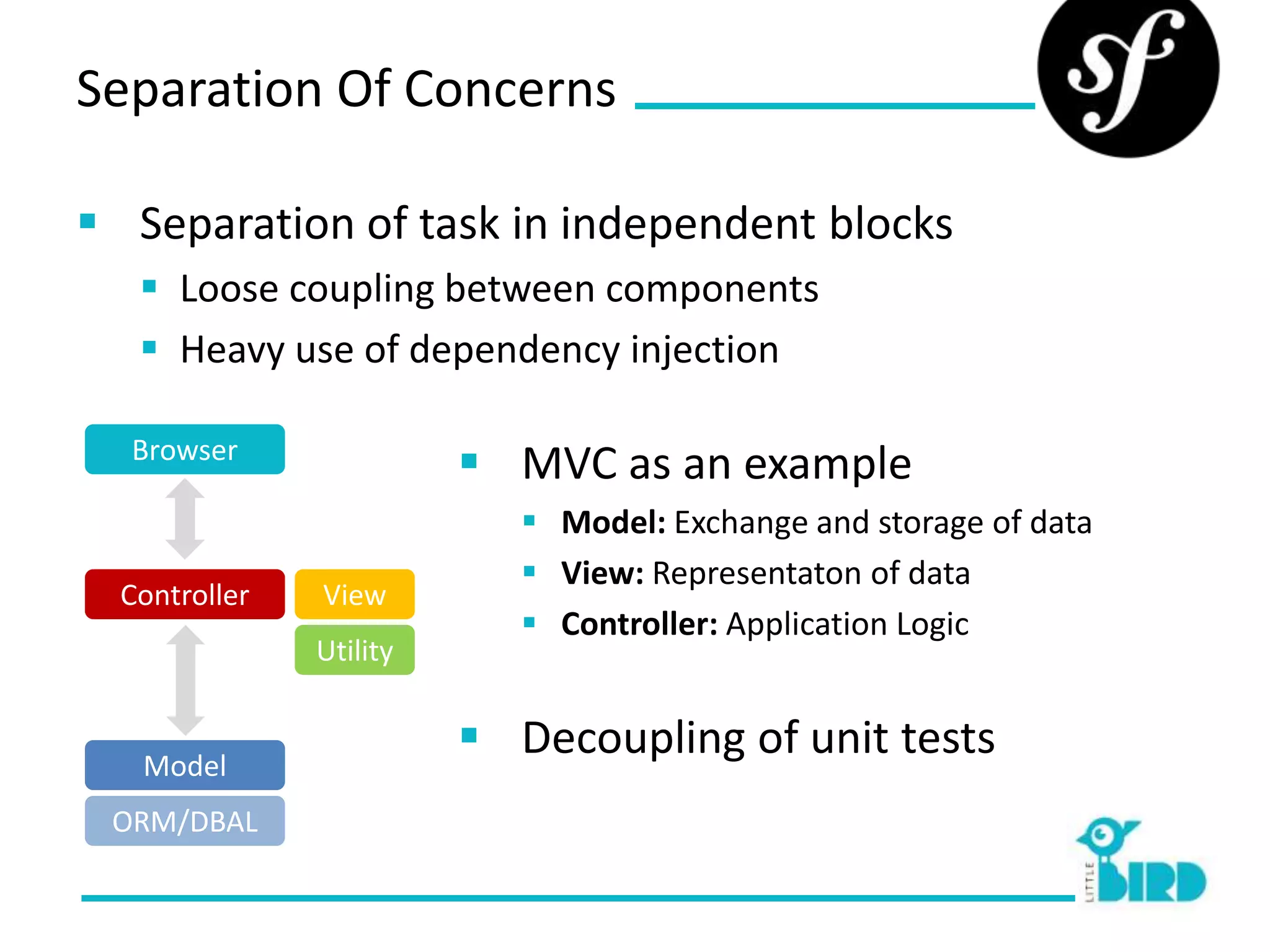 Separation Of Concerns

 Separation of task in independent blocks
    Loose coupling between components
    Heavy use of dependency injection

  Browser
                          MVC as an example
                             Model: Exchange and storage of data
                             View: Representaton of data
  Controller   View
                             Controller: Application Logic
               Utility


   Model
                          Decoupling of unit tests
 ORM/DBAL
 