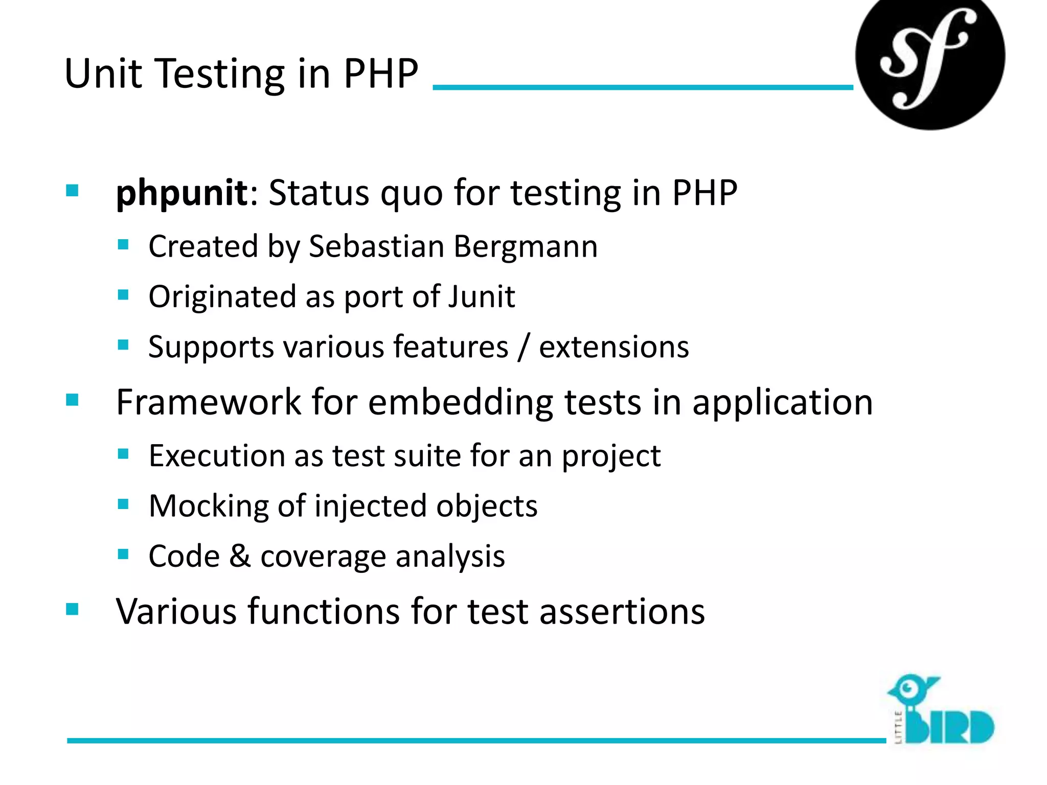 Unit Testing in PHP

 phpunit: Status quo for testing in PHP
    Created by Sebastian Bergmann
    Originated as port of Junit
    Supports various features / extensions
 Framework for embedding tests in application
    Execution as test suite for an project
    Mocking of injected objects
    Code & coverage analysis
 Various functions for test assertions
 