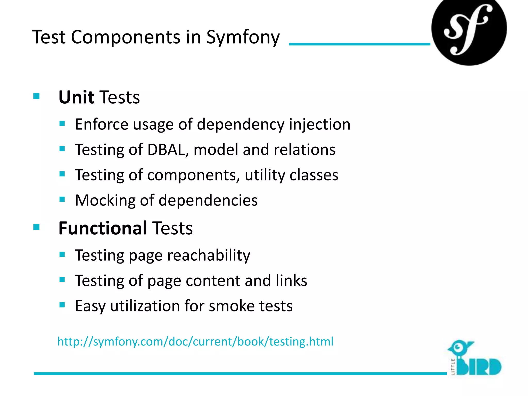 Test Components in Symfony

 Unit Tests
     Enforce usage of dependency injection
     Testing of DBAL, model and relations
     Testing of components, utility classes
     Mocking of dependencies
 Functional Tests
   Testing page reachability
   Testing of page content and links
   Easy utilization for smoke tests
  http://symfony.com/doc/current/book/testing.html
 