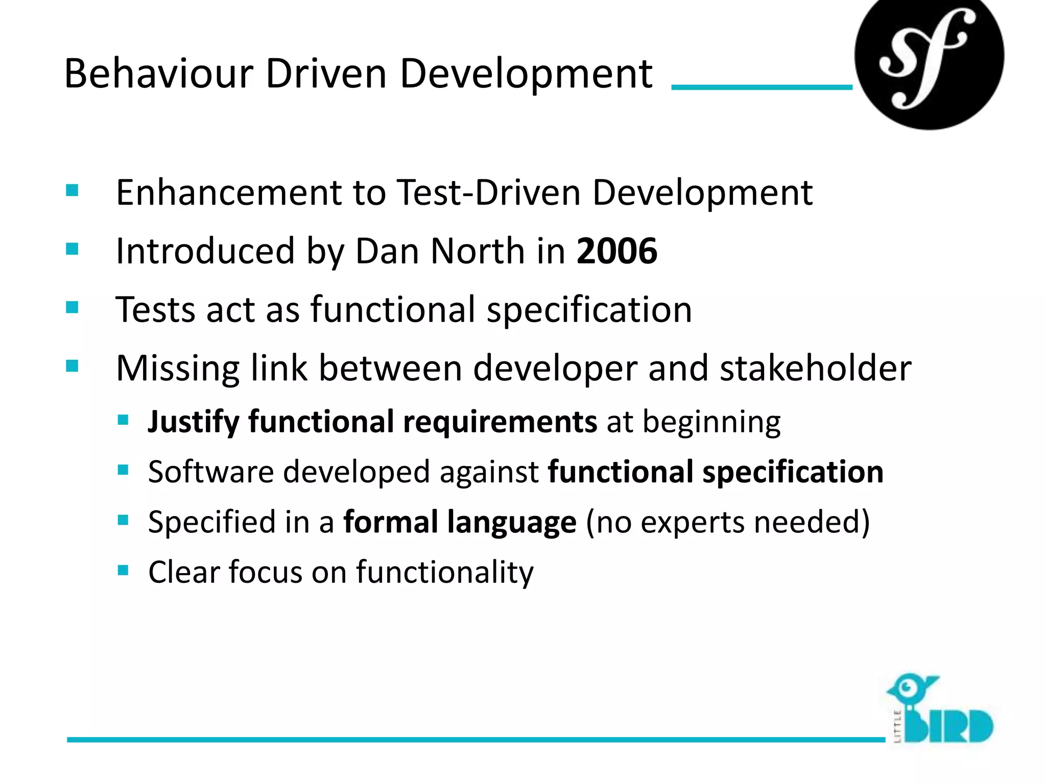Behaviour Driven Development

   Enhancement to Test-Driven Development
   Introduced by Dan North in 2006
   Tests act as functional specification
   Missing link between developer and stakeholder
       Justify functional requirements at beginning
       Software developed against functional specification
       Specified in a formal language (no experts needed)
       Clear focus on functionality
 