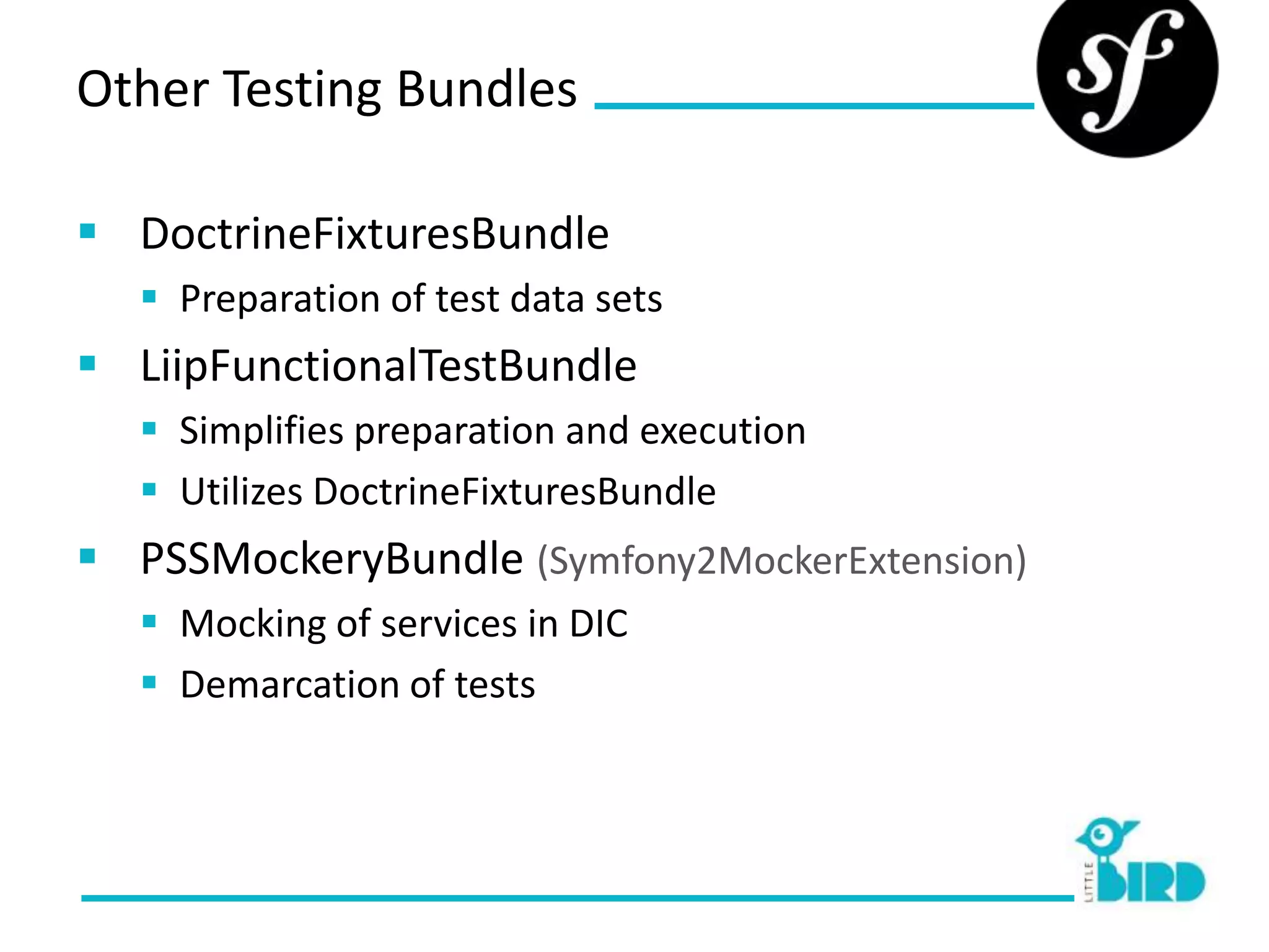Other Testing Bundles

 DoctrineFixturesBundle
   Preparation of test data sets
 LiipFunctionalTestBundle
   Simplifies preparation and execution
   Utilizes DoctrineFixturesBundle
 PSSMockeryBundle (Symfony2MockerExtension)
   Mocking of services in DIC
   Demarcation of tests
 