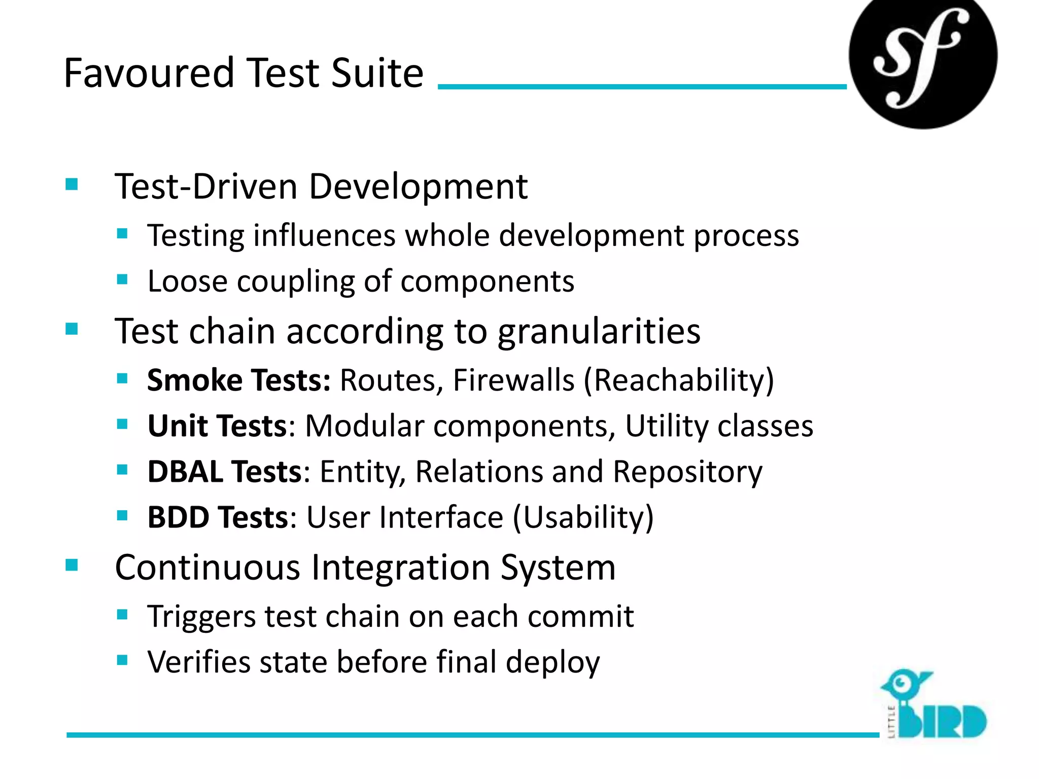 Favoured Test Suite

 Test-Driven Development
    Testing influences whole development process
    Loose coupling of components
 Test chain according to granularities
      Smoke Tests: Routes, Firewalls (Reachability)
      Unit Tests: Modular components, Utility classes
      DBAL Tests: Entity, Relations and Repository
      BDD Tests: User Interface (Usability)
 Continuous Integration System
    Triggers test chain on each commit
    Verifies state before final deploy
 