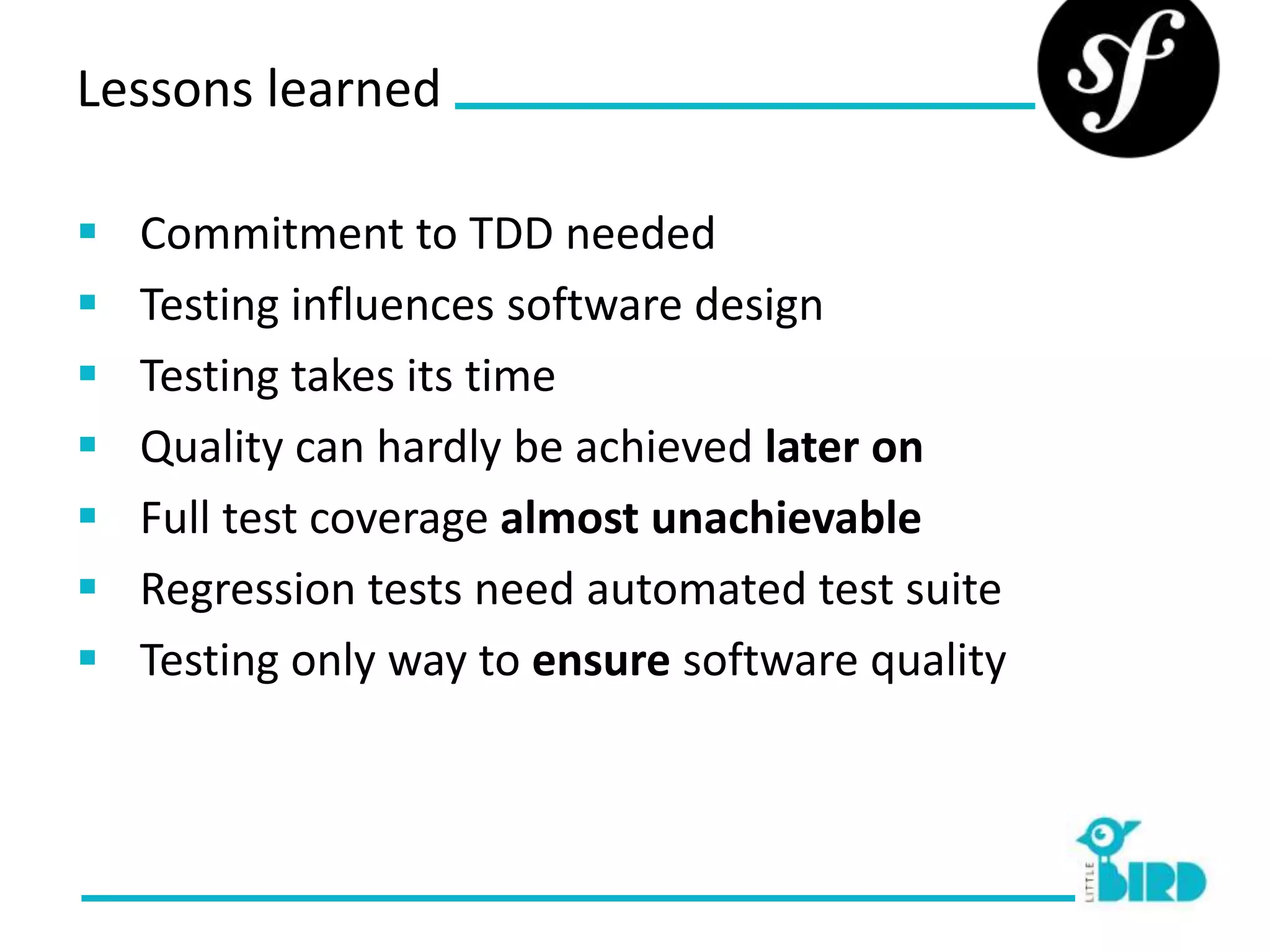 Lessons learned

   Commitment to TDD needed
   Testing influences software design
   Testing takes its time
   Quality can hardly be achieved later on
   Full test coverage almost unachievable
   Regression tests need automated test suite
   Testing only way to ensure software quality
 