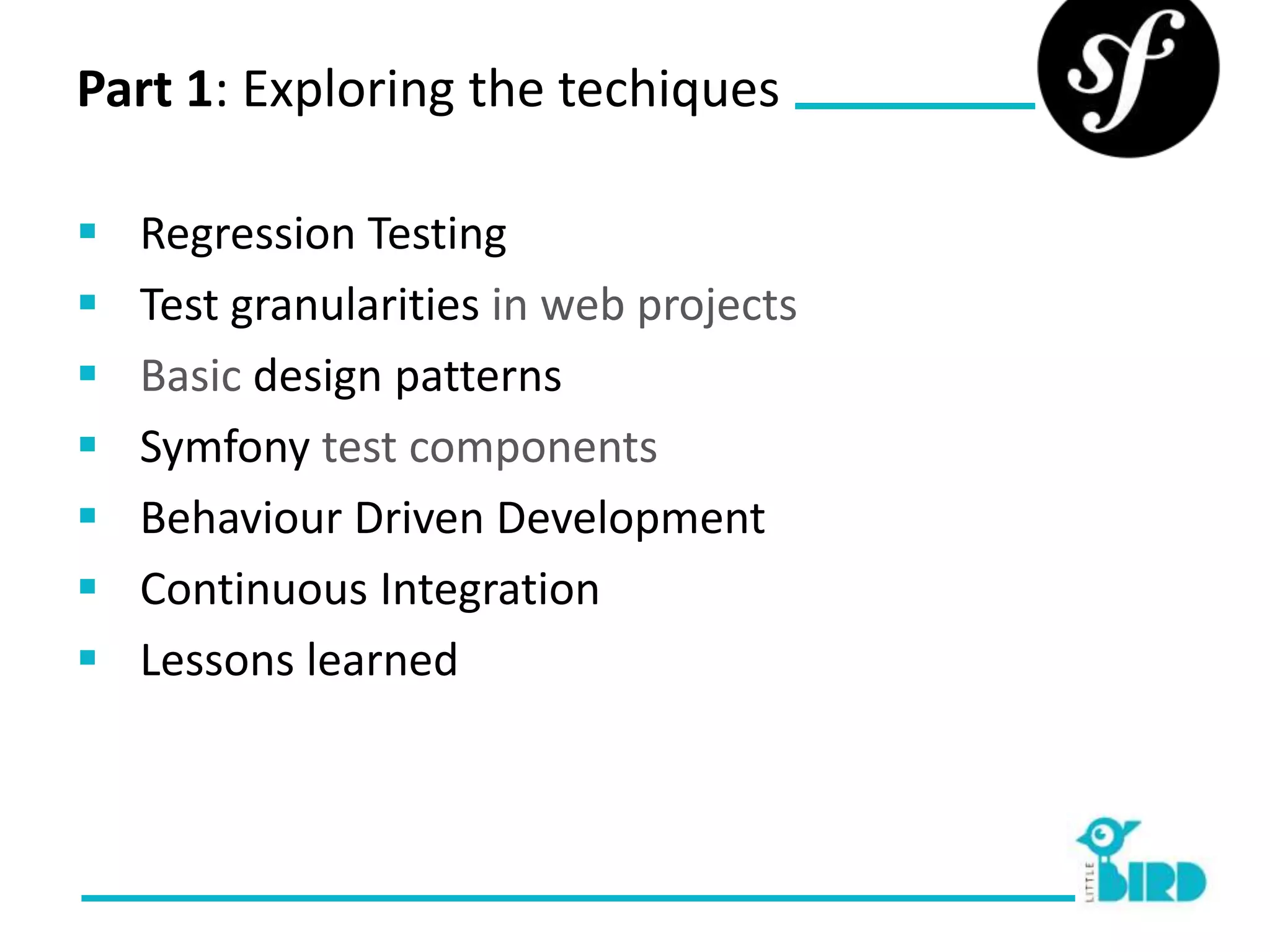 Part 1: Exploring the techiques

   Regression Testing
   Test granularities in web projects
   Basic design patterns
   Symfony test components
   Behaviour Driven Development
   Continuous Integration
   Lessons learned
 