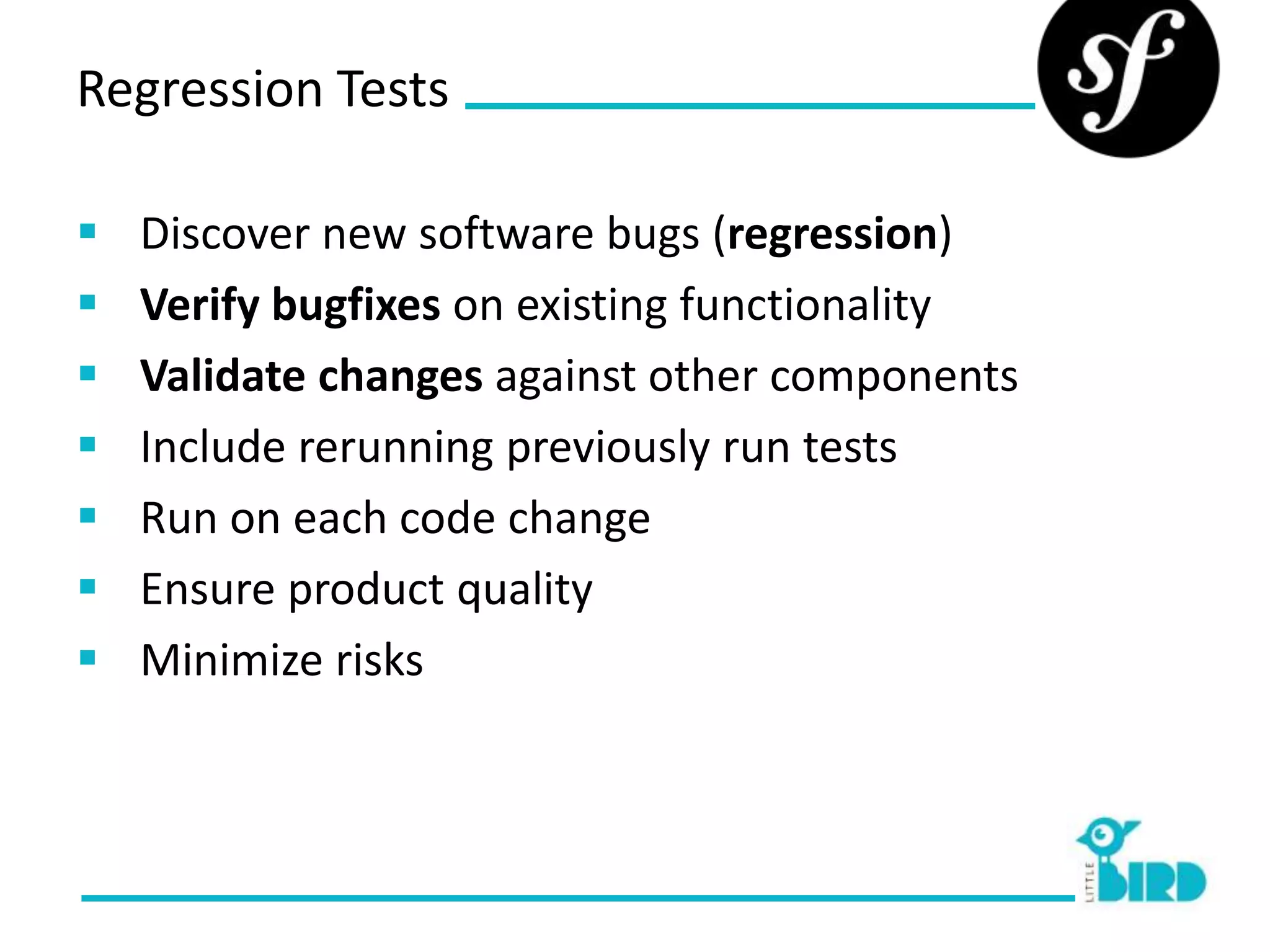 Regression Tests

   Discover new software bugs (regression)
   Verify bugfixes on existing functionality
   Validate changes against other components
   Include rerunning previously run tests
   Run on each code change
   Ensure product quality
   Minimize risks
 