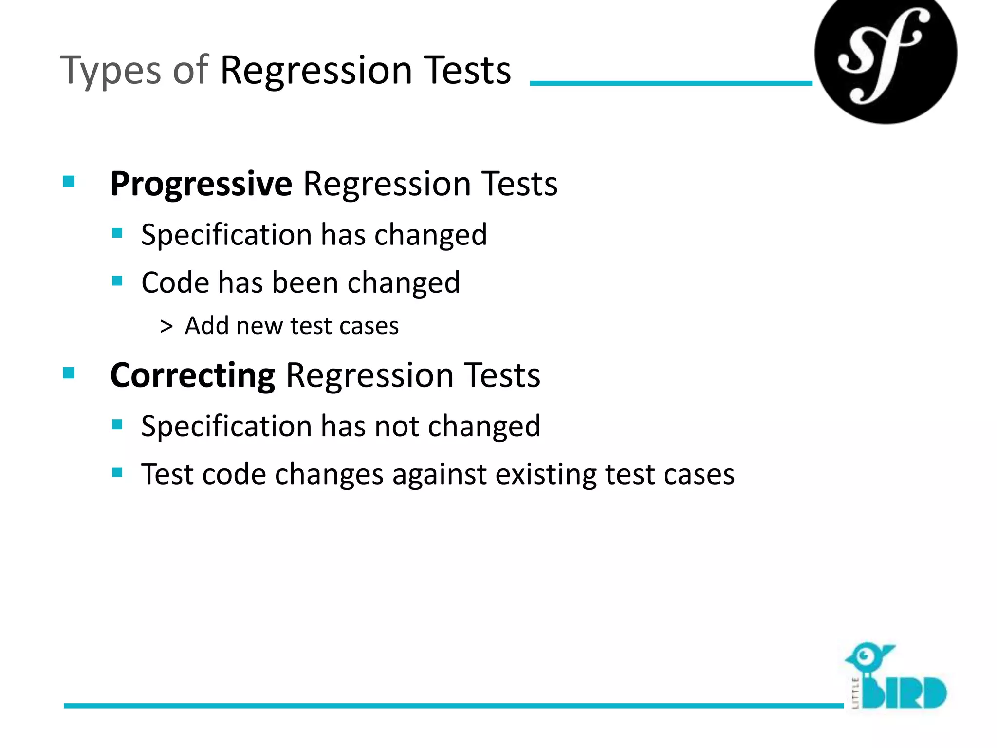 Types of Regression Tests

 Progressive Regression Tests
    Specification has changed
    Code has been changed
      > Add new test cases
 Correcting Regression Tests
    Specification has not changed
    Test code changes against existing test cases
 