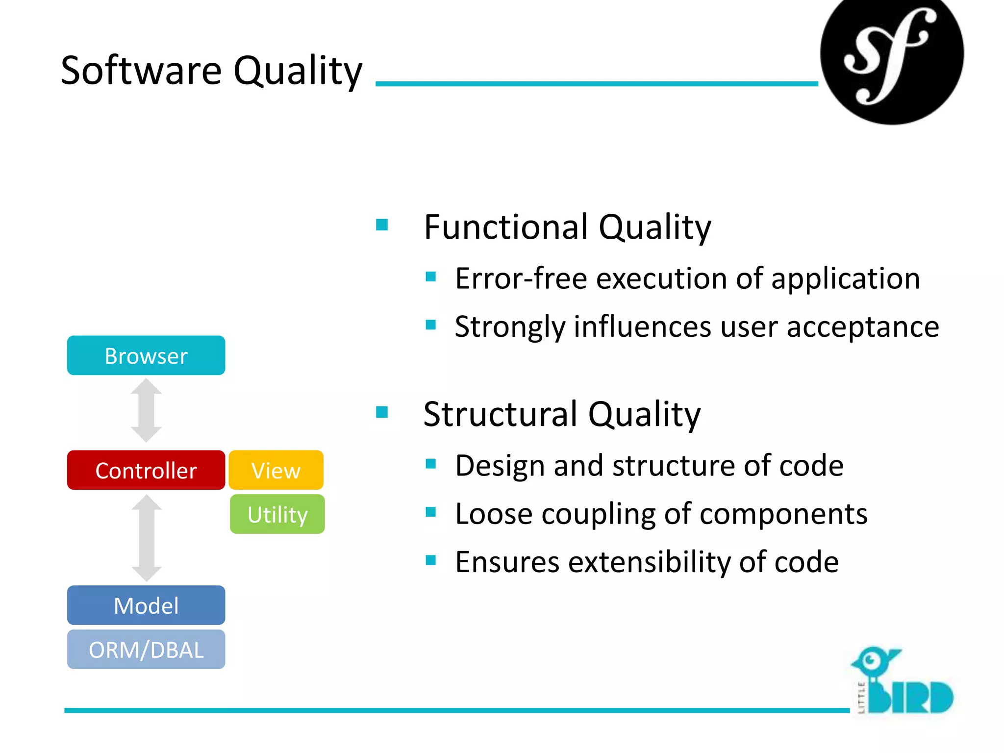 Software Quality


                         Functional Quality
                            Error-free execution of application
                            Strongly influences user acceptance
  Browser

                         Structural Quality
 Controller   View          Design and structure of code
              Utility       Loose coupling of components
                            Ensures extensibility of code
  Model
 ORM/DBAL
 