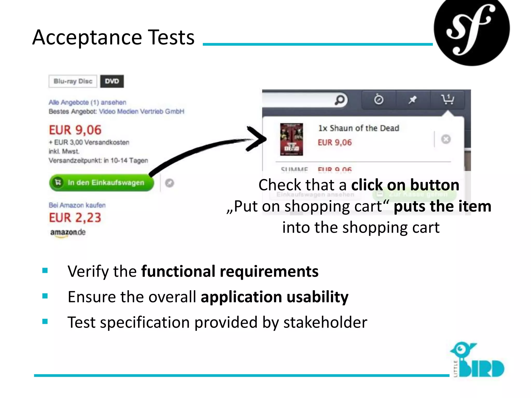 Acceptance Tests




                              Check that a click on button
                          „Put on shopping cart“ puts the item
                                 into the shopping cart

   Verify the functional requirements
   Ensure the overall application usability
   Test specification provided by stakeholder
 